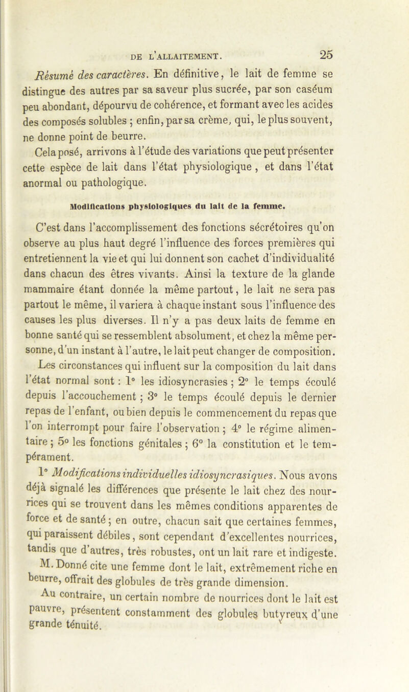 Résume des caractères. En définitive, le lait de femme se distingue des autres par sa saveur plus sucrée, par son caséum peu abondant, dépourvu de cohérence, et formant avec les acides des composés solubles ; enfin, par sa crème, qui, le plus souvent, ne donne point de beurre. Cela posé, arrivons à l’étude des variations que peut présenter cette espèce de lait dans l’état physiologique , et dans l’état anormal ou pathologique. Modifications physiologiques du lait de la femme. C’est dans l’accomplissement des fonctions sécrétoires qu’on observe au plus haut degré l’influence des forces premières qui entretiennent la vie et qui lui donnent son cachet d’individualité dans chacun des êtres vivants. Ainsi la texture de la glande mammaire étant donnée la même partout, le lait ne sera pas partout le même, il variera à chaque instant sous l’influence des causes les plus diverses. Il n’y a pas deux laits de femme en bonne santé qui se ressemblent absolument, et chez la même per- sonne, d’un instant à l’autre, le lait peut changer de composition. Les circonstances qui influent sur la composition du lait dans l’état normal sont : 1° les idiosyncrasies ; 2° le temps écoulé depuis l’accouchement ; 3° le temps écoulé depuis le dernier repas de l’enfant, ou bien depuis le commencement du repas que 1 on interrompt pour faire l’observation ; 4° le régime alimen- taire ; 5° les fonctions génitales ; 6° la constitution et le tem- pérament. 1° Modifications individuelles idiosyncrasiques. Nous avons déjà signalé les différences que présente le lait chez des nour- rices qui se trouvent dans les mêmes conditions apparentes de force et de santé ; en outre, chacun sait que certaines femmes, qui paraissent débiles, sont cependant d’excellentes nourrices, tandis que d autres, très robustes, ont un lait rare et indigeste. M. Donné cite une femme dont le lait, extrêmement riche en beurre, offrait des globules de très grande dimension. Au contraire, un certain nombre de nourrices dont le lait est pauvre, présentent constamment des globules butyreux d’une grande ténuité. *