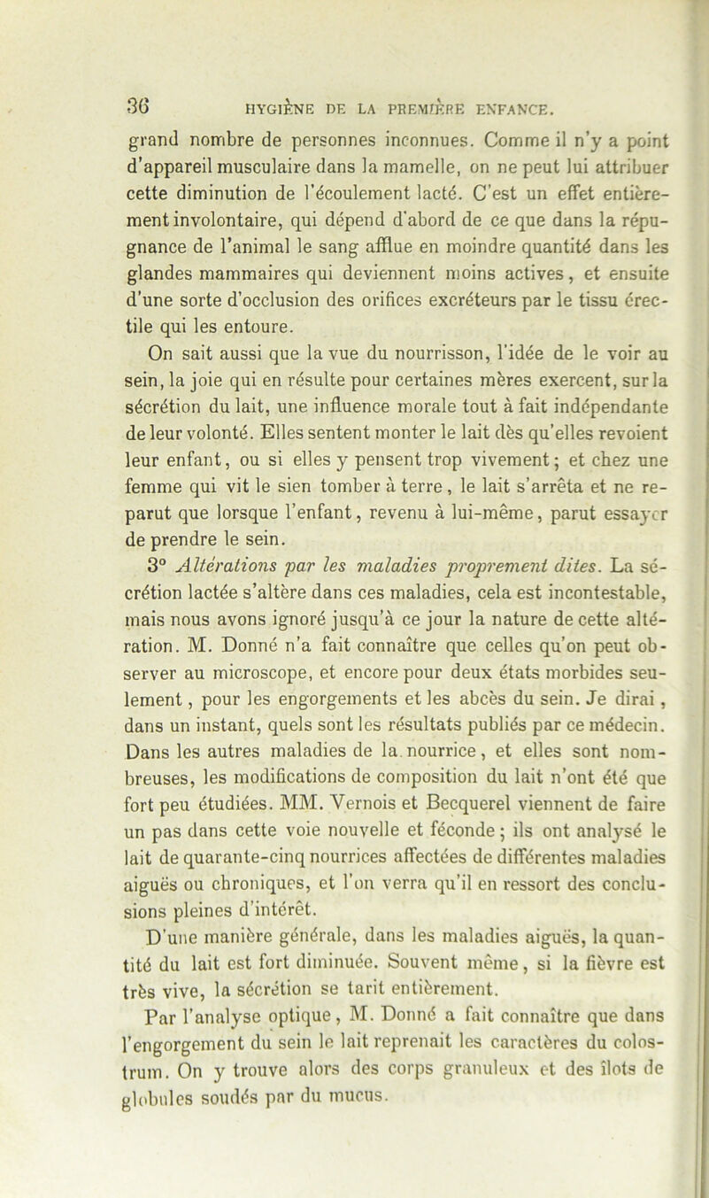 grand nombre de personnes inconnues. Comme il n’y a point d’appareil musculaire dans la mamelle, on ne peut lui attribuer cette diminution de l’écoulement lacté. C’est un effet entière- ment involontaire, qui dépend d'abord de ce que dans la répu- gnance de l’animal le sang afflue en moindre quantité dans les glandes mammaires qui deviennent moins actives, et ensuite d’une sorte d’occlusion des orifices excréteurs par le tissu érec- tile qui les entoure. On sait aussi que la vue du nourrisson, l'idée de le voir au sein, la joie qui en résulte pour certaines mères exercent, sur la sécrétion du lait, une influence morale tout à fait indépendante de leur volonté. Elles sentent monter le lait dès qu’elles revoient leur enfant, ou si elles y pensent trop vivement ; et chez une femme qui vit le sien tomber à terre, le lait s’arrêta et ne re- parut que lorsque l’enfant, revenu à lui-même, parut essayer de prendre le sein. 3° Altérations par les maladies proprement dites. La sé- crétion lactée s’altère dans ces maladies, cela est incontestable, mais nous avons ignoré jusqu’à ce jour la nature de cette alté- ration. M. Donné n’a fait connaître que celles qu’on peut ob- server au microscope, et encore pour deux états morbides seu- lement , pour les engorgements et les abcès du sein. Je dirai, dans un instant, quels sont les résultats publiés par ce médecin. Dans les autres maladies de la.nourrice, et elles sont nom- breuses, les modifications de composition du lait n’ont été que fort peu étudiées. MM. Vernois et Becquerel viennent de faire un pas dans cette voie nouvelle et féconde ; ils ont analysé le lait de quarante-cinq nourrices affectées de différentes maladies aiguës ou chroniques, et l’on verra qu’il en ressort des conclu- sions pleines d’intérêt. D’une manière générale, dans les maladies aiguës, la quan- tité du lait est fort diminuée. Souvent même, si la fièvre est très vive, la sécrétion se tarit entièrement. Par l’analyse optique, M. Donné a fait connaître que dans l’engorgement du sein le lait reprenait les caractères du colos- trum. On y trouve alors des corps granuleux et des îlots de globules soudés par du mucus.