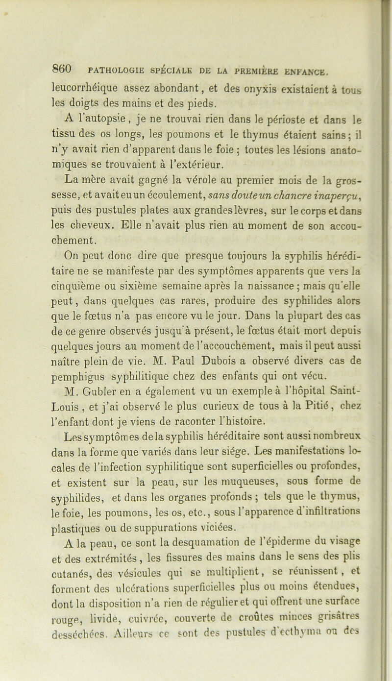 leucorrhéique assez abondant, et des onyxis existaient à tous les doigts des mains et des pieds. A l’autopsie, je ne trouvai rien dans le périoste et dans le tissu des os longs, les poumons et le thymus étaient sains; il n’y avait rien d’apparent dans le foie ; toutes les lésions anato- miques se trouvaient à l’extérieur. La mère avait gagné la vérole au premier mois de la gros- sesse, et avaiteuun écoulement, sans doute un chancre inaperçu, puis des pustules plates aux grandes lèvres, sur le corps et dans les cheveux. Elle n’avait plus rien au moment de son accou- chement. On peut donc dire que presque toujours la syphilis hérédi- taire ne se manifeste par des symptômes apparents que vers la cinquième ou sixième semaine après la naissance; mais qu’elle peut, dans quelques cas rares, produire des syphilides alors que le fœtus n’a pas encore vu le jour. Dans la plupart des cas de ce genre observés jusqu'à présent, le fœtus était mort depuis quelques jours au moment de l’accouchement, mais il peut aussi naître plein de vie. M. Paul Dubois a observé divers cas de pemphigus syphilitique chez des enfants qui ont vécu. M. Gubler en a également vu un exemple à l’hôpital Saint- Louis , et j’ai observé le plus curieux de tous à la Pitié, chez l’enfant dont je viens de raconter l’histoire. Les symptômes de la syphilis héréditaire sont aussi nombreux dans la forme que variés dans leur siège. Les manifestations lo- cales de l’infection syphilitique sont superficielles ou profondes, et existent sur la peau, sur les muqueuses, sous forme de syphilides, et dans les organes profonds ; tels que le thymus, le foie, les poumons, les os, etc., sous l’apparence d infiltrations plastiques ou de suppurations viciées. A la peau, ce sont la desquamation de l’épiderme du visage et des extrémités, les fissures des mains dans le sens des plis cutanés, des vésicules qui se multiplient, se réunissent , et forment des ulcérations superficielles plus ou moins étendues, dont la disposition n’a rien de régulier et qui offrent une surface rouge, livide, cuivrée, couverte de croûtes minces grisâtres desséchées. Ailleurs ce sont des pustules d’ecthyma ou des
