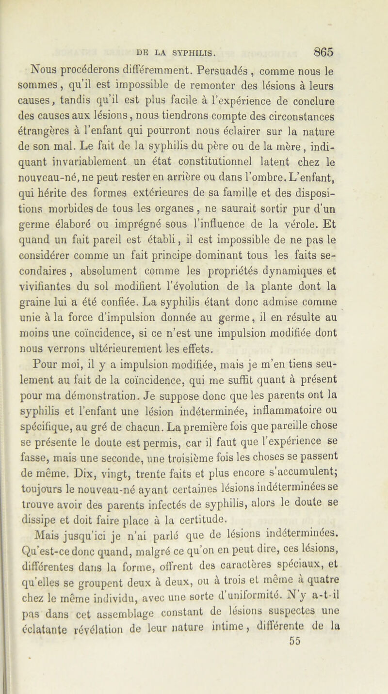 Nous procéderons différemment. Persuadés , comme nous le sommes, qu’il est impossible de remonter des lésions à leurs causes, tandis qu il est plus facile à l'expérience de conclure des causes aux lésions, nous tiendrons compte des circonstances étrangères à l’enfant qui pourront nous éclairer sur la nature de son mal. Le fait de la syphilis du père ou de la mère, indi- quant invariablement un état constitutionnel latent chez le nouveau-né, ne peut rester en arrière ou dans l’ombre. L’enfant, qui hérite des formes extérieures de sa famille et des disposi- tions morbides de tous les organes, ne saurait sortir pur d'un germe élaboré ou imprégné sous l’influence de la vérole. Et quand un fait pareil est établi, il est impossible de ne pas le considérer comme un fait principe dominant tous les faits se- condaires , absolument comme les propriétés dynamiques et vivifiantes du sol modifient l’évolution de la plante dont la graine lui a été confiée. La syphilis étant donc admise comme unie à la force d’impulsion donnée au germe, il en résulte au moins une coïncidence, si ce n’est une impulsion modifiée dont nous verrons ultérieurement les effets. Pour moi, il y a impulsion modifiée, mais je m’en tiens seu- lement au fait de la coïncidence, qui me suffit quant à présent pour ma démonstration. Je suppose donc que les parents ont la syphilis et l’enfant une lésion indéterminée, inflammatoire ou spécifique, au gré de chacun. La première fois que pareille chose se présente le doute est permis, car il faut que l’expérience se fasse, mais une seconde, une troisième fois les choses se passent de même. Dix, vingt, trente faits et plus encore s accumulent; toujours le nouveau-né ayant certaines lésions indéterminées se trouve avoir des parents infectés de syphilis, alors le doute se dissipe et doit faire place à la certitude. Mais jusqu ici je n’ai parlé que de lésions indéterminées. Qu’est-ce donc quand, malgré ce qu’on en peut dire, ces lésions, différentes dans la forme, offrent des caractères spéciaux, et qu elles se groupent deux à deux, ou a trois et même a quatre chez le même individu, avec une sorte d uniformité. N y a-t-il pas dans cet assemblage constant de lésions suspectes une éclatante révélation de leur nature intime, difléiente de la 55
