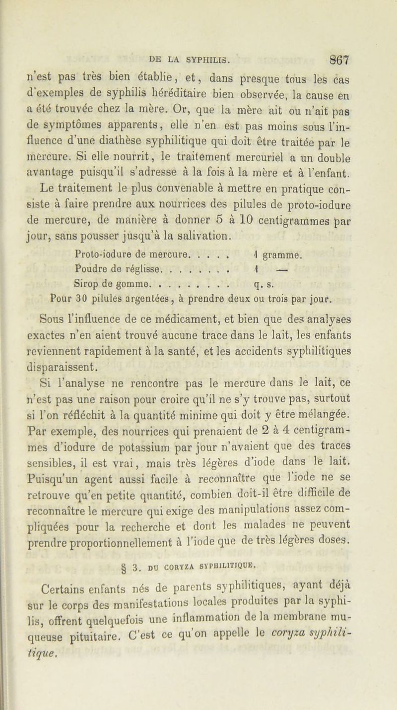 n est pas très bien établie, et, dans presque tous les cas d'exemples de syphilis héréditaire bien observée, la cause en a été trouvée chez la inère. Or, que la mère ait ou n’ait pas de symptômes apparents, elle n’en est pas moins sous l’in- fluence d’une diathèse syphilitique qui doit être traitée par le mercure. Si elle nourrit, le traitement mercuriel a un double avantage puisqu’il s’adresse à la fois à la mère et à l’enfant. Le traitement le plus convenable à mettre en pratique con- siste à faire prendre aux nourrices des pilules de proto-iodure de mercure, de manière à donner 5 à 10 centigrammes par jour, sans pousser jusqu’à la salivation. Proto-iodure de mercure \ gramme. Poudre de réglisse \ — Sirop de gomme. q. s. Pour 30 pilules argentées, à prendre deux ou trois par jour. Sous l’influence de ce médicament, et bien que des analyses exactes n’en aient trouvé aucune trace dans le lait, les enfants reviennent rapidement à la santé, et les accidents syphilitiques disparaissent. Si l’analyse ne rencontre pas le mercure dans le lait, ce n’est pas une raison pour croire qu’il ne s’y trouve pas, surtout si l’on réfléchit à la quantité minime qui doit y être mélangée. Par exemple, des nourrices qui prenaient de 2 à 4 centigram- mes d’iodure de potassium par jour n’avaient que des traces sensibles, il est vrai, mais très légères d’iode dans le lait. Puisqu’un agent aussi facile à reconnaître que 1 iode ne se retrouve qu’en petite quantité, combien doit-il être difficile de reconnaître le mercure qui exige des manipulations assez com- pliquées pour la recherche et dont les malades ne peuvent prendre proportionnellement à l’iode que de très légères doses. § 3. DU CORYZA SYPHILITIQUE, Certains enfants nés de parents syphilitiques, ayant déjà sur le corps des manifestations locales produites par la syphi- lis, offrent quelquefois une inflammation de la membrane mu- queuse pituitaire. C’est ce qu’on appelle le coryza syphili- tique.