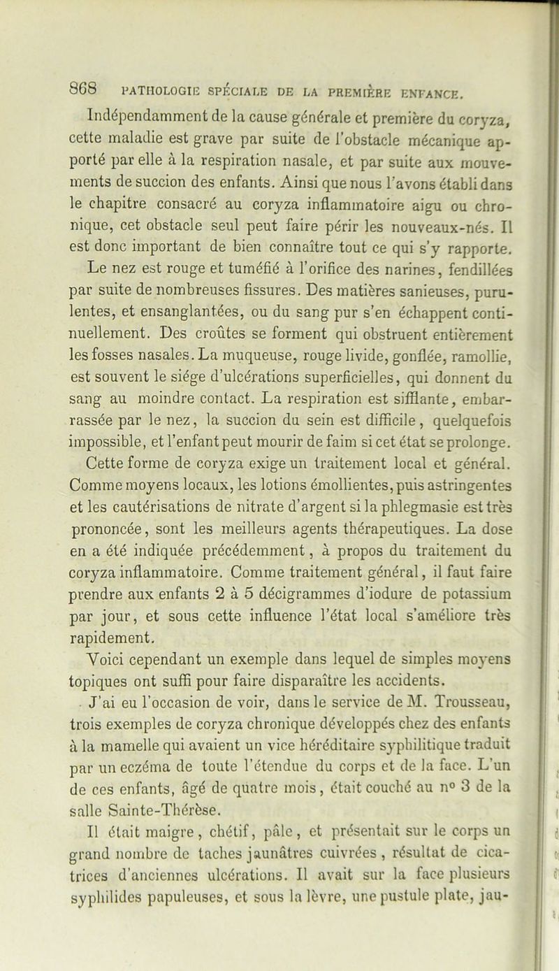 Indépendamment de la cause générale et première du coryza, cette maladie est grave par suite de l’obstacle mécanique ap- porté par elle à la respiration nasale, et par suite aux mouve- ments de succion des enfants. Ainsi que nous l’avons établi dans le chapitre consacré au coryza inflammatoire aigu ou chro- nique, cet obstacle seul peut faire périr les nouveaux-nés. Il est donc important de bien connaître tout ce qui s’y rapporte. Le nez est rouge et tuméfié à l’orifice des narines, fendillées par suite de nombreuses fissures. Des matières sanieuses, puru- lentes, et ensanglantées, ou du sang pur s’en échappent conti- nuellement. Des croûtes se forment qui obstruent entièrement les fosses nasales. La muqueuse, rouge livide, gonflée, ramollie, est souvent le siège d’ulcérations superficielles, qui donnent du sang au moindre contact. La respiration est sifflante, embar- rassée par le nez, la succion du sein est difficile, quelquefois impossible, et l’enfant peut mourir de faim si cet état se prolonge. Cette forme de coryza exige un traitement local et général. Comme moyens locaux, les lotions émollientes, puis astringentes et les cautérisations de nitrate d’argent si la phlegmasie est très prononcée, sont les meilleurs agents thérapeutiques. La dose en a été indiquée précédemment, à propos du traitement du coryza inflammatoire. Comme traitement général, il faut faire prendre aux enfants 2 à 5 décigrammes d’iodure de potassium par jour, et sous cette influence l’état local s’améliore très rapidement. Voici cependant un exemple dans lequel de simples moyens topiques ont suffi pour faire disparaître les accidents. J’ai eu l’occasion de voir, dans le service de M. Trousseau, trois exemples de coryza chronique développés chez des enfants à la mamelle qui avaient un vice héréditaire syphilitique traduit par un eczéma de toute l’étendue du corps et de la face. L’un de ces enfants, âgé de quatre mois, était couché au n° 3 de la salle Sainte-Thérèse. Il était maigre, chétif, pâle, et présentait sur le corps un grand nombre de taches jaunâtres cuivrées, résultat de cica- trices d'anciennes ulcérations. Il avait sur la face plusieurs syphilides papuleuses, et sous la lèvre, une pustule plate, jau-