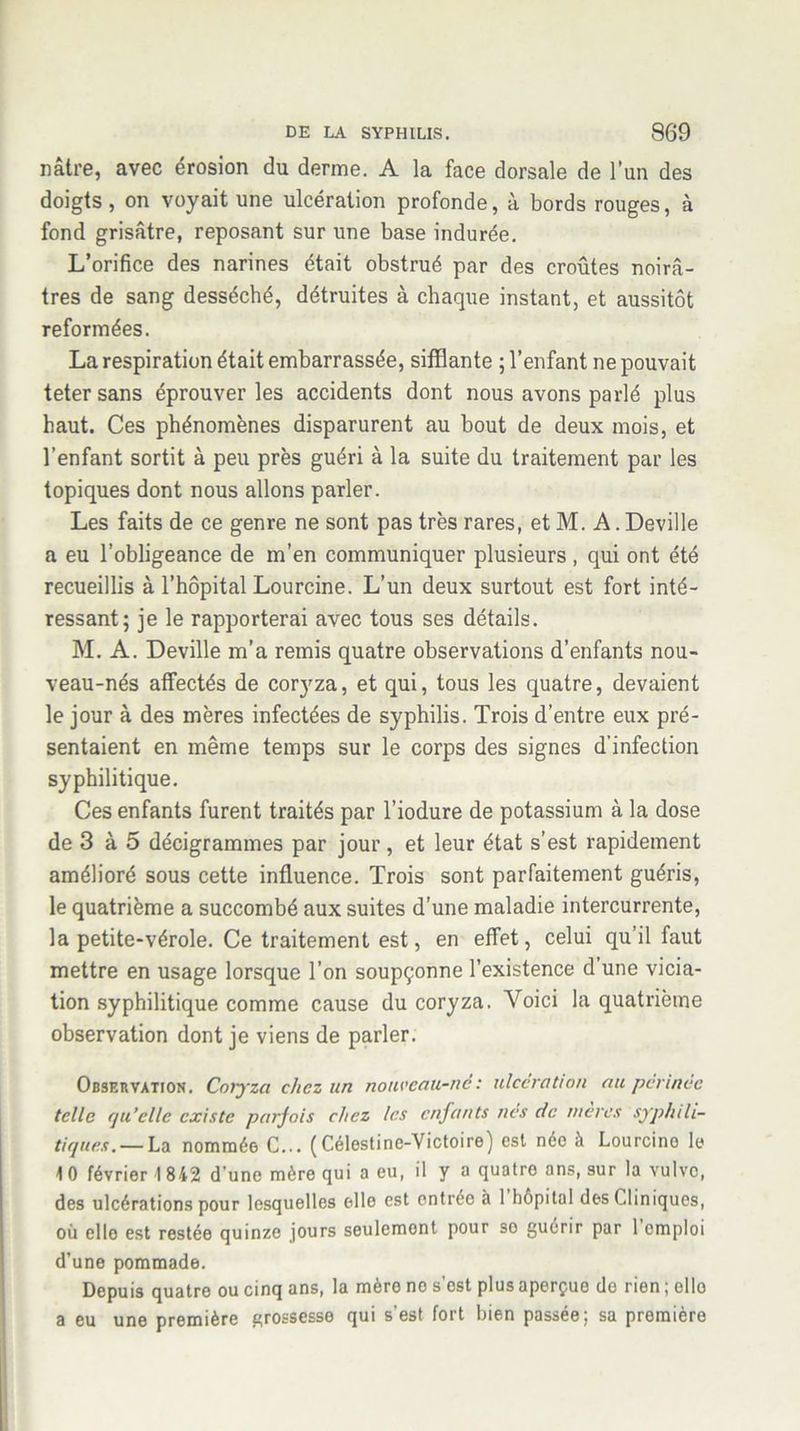 nâtre, avec érosion du derme. A la face dorsale de l’un des doigts, on voyait une ulcération profonde, à bords rouges, à fond grisâtre, reposant sur une base indurée. L’orifice des narines était obstrué par des croûtes noirâ- tres de sang desséché, détruites à chaque instant, et aussitôt reformées. La respiration était embarrassée, sifflante ; l’enfant ne pouvait teter sans éprouver les accidents dont nous avons parlé plus haut. Ces phénomènes disparurent au bout de deux mois, et l’enfant sortit à peu près guéri à la suite du traitement par les topiques dont nous allons parler. Les faits de ce genre ne sont pas très rares, et M. A. Deville a eu l’obligeance de m’en communiquer plusieurs , qui ont été recueillis à l’hôpital Lourcine. L’un deux surtout est fort inté- ressant; je le rapporterai avec tous ses détails. M. A. Deville m’a remis quatre observations d’enfants nou- veau-nés affectés de coryza, et qui, tous les quatre, devaient le jour à des mères infectées de syphilis. Trois d’entre eux pré- sentaient en même temps sur le corps des signes d'infection syphilitique. Ces enfants furent traités par l’iodure de potassium à la dose de 3 à 5 décigrammes par jour, et leur état s’est rapidement amélioré sous cette influence. Trois sont parfaitement guéris, le quatrième a succombé aux suites d’une maladie intercurrente, la petite-vérole. Ce traitement est, en effet, celui qu’il faut mettre en usage lorsque l’on soupçonne l’existence d une vicia- tion syphilitique comme cause du coryza. Voici la quatrième observation dont je viens de parler. Observation. Coryza chez un nouveau-né: ulcération au périnée telle rju’ellc existe parfois chez les enfants nés de mères syphili- tiques.— La nommée C... (Célestine-Victoire) est née à Lourcino le 1 0 février \ 842 d’une mère qui a eu, il y a quatre ans, sur la vulvo, des ulcérations pour lesquelles elle est entrée à 1 hôpital des Cliniques, où elle est restée quinze jours seulemont pour so guérir par 1 emploi d’une pommade. Depuis quatre ou cinq ans, la mère no s’est plus aperçue de rien ; elle a eu une première grossesse qui s’est fort bien passée; sa première