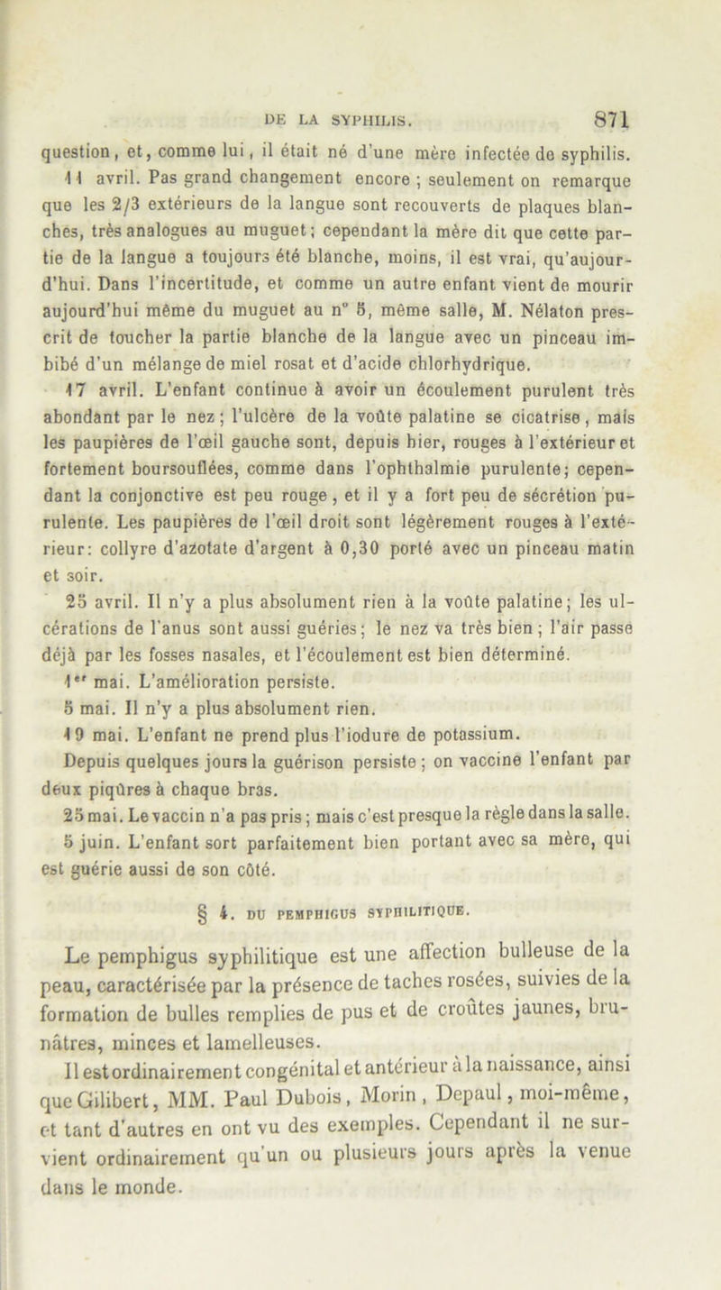 question, et, comme lui, il était né d’une mère infectée de syphilis. 11 avril. Pas grand changement encore ; seulement on remarque que les 2/3 extérieurs de la langue sont recouverts de plaques blan- ches, très analogues au muguet; cependant la mère dit que cette par- tie de la langue a toujours été blanche, moins, il est vrai, qu’aujour- d’hui. Dans l’incertitude, et comme un autre enfant vient de mourir aujourd’hui même du muguet au n” 8, même salle, M. Nélaton pres- crit de toucher la partie blanche de la langue avec un pinceau im- bibé d’un mélange de miel rosat et d’acide chlorhydrique. 17 avril. L’enfant continue à avoir un écoulement purulent très abondant par le nez; l’ulcère de la voûte palatine se cicatrise, mais les paupières de l’œil gauche sont, depuis hier, rouges à l’extérieur et fortement boursouflées, comme dans l’ophthalmie purulente; cepen- dant la conjonctive est peu rouge, et il y a fort peu de sécrétion pu- rulente. Les paupières de l’œil droit sont légèrement rouges à l’exté- rieur: collyre d’azotate d’argent à 0,30 porté avec un pinceau matin et soir. 25 avril. Il n’y a plus absolument rien à la voûte palatine; les ul- cérations de l'anus sont aussi guéries; le nez va très bien ; l’air passe déjà par les fosses nasales, et l’écoulement est bien déterminé. 1er mai. L’amélioration persiste. 5 mai. Il n’y a plus absolument rien. 19 mai. L’enfant ne prend plusTiodure de potassium. Depuis quelques jours la guérison persiste ; on vaccine l’enfant par deux piqûres à chaque bras. 25 mai. Le vaccin n’a pas pris ; mais c’est presque la règle dans la salle. 5 juin. L'enfant sort parfaitement bien portant avec sa mère, qui est guérie aussi de son côté. § 4. DU PEMPIIIGUS SYPHILITIQUE. Le pemphigus syphilitique est une affection bulleuse de la peau, caractérisée par la présence de taches rosées, suivies de la formation de bulles remplies de pus et de croûtes jaunes, biu- nâtres, minces et lamelleuses. Il estordinairement congénital et antérieur a la naissance, ainsi queGilibert, MM. Paul Dubois, Morin, Depaul, moi-même, et tant d'autres en ont vu des exemples. Cependant il ne sui- vient ordinairement qu un ou plusieurs jouis apiès la \enue dans le monde.