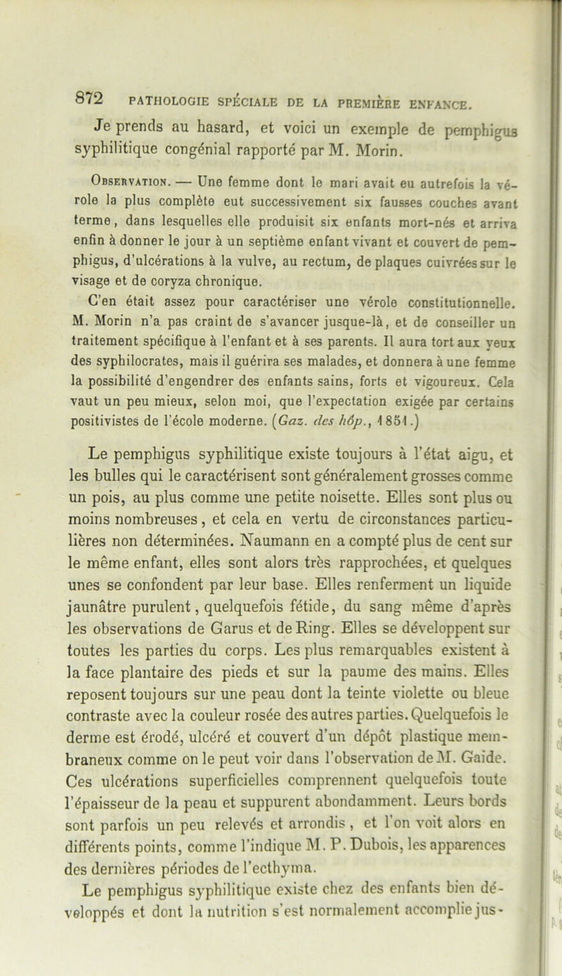 Je prends au hasard, et voici un exemple de pemphigus syphilitique congénial rapporté par M. Morin. Observation. — Une femme dont le mari avait eu autrefois la vé- role la plus complète eut successivement six fausses couches avant terme, dans lesquelles elle produisit six enfants mort-nés et arriva enfin à donner le jour à un septième enfant vivant et couvert de pem- phigus, d’ulcérations à la vulve, au rectum, de plaques cuivrées sur le visage et de coryza chronique. C’en était assez pour caractériser une vérole constitutionnelle. M. Morin n’a pas craint de s’avancer jusque-là, et de conseiller un traitement spécifique à l’enfant et à ses parents. Il aura tort aux yeux des syphilocrates, mais il guérira ses malades, et donnera à une femme la possibilité d’engendrer des enfants sains, forts et vigoureux. Cela vaut un peu mieux, selon moi, que l’expectation exigée par certains positivistes de l’école moderne. [Gaz. des liôp., 1 851.) Le pemphigus syphilitique existe toujours à l’état aigu, et les bulles qui le caractérisent sont généralement grosses comme un pois, au plus comme une petite noisette. Elles sont plus ou moins nombreuses, et cela en vertu de circonstances particu- lières non déterminées. Naumann en a compté plus de cent sur le même enfant, elles sont alors très rapprochées, et quelques unes se confondent par leur base. Elles renferment un liquide jaunâtre purulent, quelquefois fétide, du sang même d’après les observations de Garus et de Ring. Elles se développent sur toutes les parties du corps. Les plus remarquables existent à la face plantaire des pieds et sur la paume des mains. Elles reposent toujours sur une peau dont la teinte violette ou bleue contraste avec la couleur rosée des autres parties. Quelquefois le derme est érodé, ulcéré et couvert d’un dépôt plastique mem- braneux comme on le peut voir dans l’observation deM. Gaide. Ces ulcérations superficielles comprennent quelquefois toute l’épaisseur de la peau et suppurent abondamment. Leurs bords sont parfois un peu relevés et arrondis , et 1 on voit alors en différents points, comme l’indique M. P. Dubois, les apparences des dernières périodes de l’ecthyma. Le pemphigus syphilitique existe chez des enfants bien dé- veloppés et dont la nutrition s’est normalement accomplie jus-