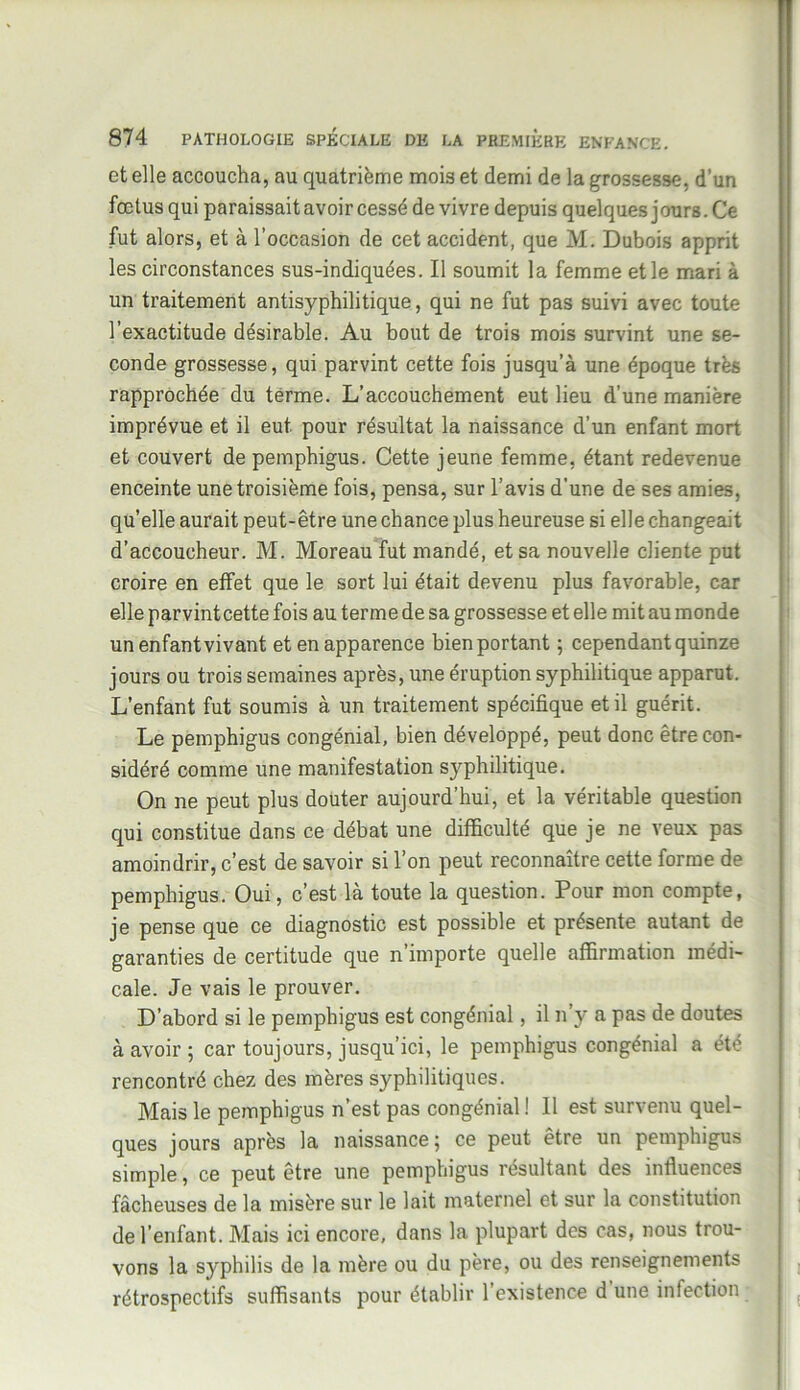 et elle accoucha, au quatrième mois et demi de la grossesse, d’un fœtus qui paraissait avoir cessé de vivre depuis quelques jours. Ce fut alors, et à l’occasion de cet accident, que M. Dubois apprit les circonstances sus-indiquées. Il soumit la femme et le mari à un traitement antisyphilitique, qui ne fut pas suivi avec toute l’exactitude désirable. Au bout de trois mois survint une se- conde grossesse, qui parvint cette fois jusqu’à une époque très rapprochée du terme. L’accouchement eut lieu d’une manière imprévue et il eut pour résultat la naissance d’un enfant mort et couvert de pemphigus. Cette jeune femme, étant redevenue enceinte une troisième fois, pensa, sur l’avis d’une de ses amies, quelle aurait peut-être une chance plus heureuse si elle changeait d’accoucheur. M. Moreau fut mandé, et sa nouvelle cliente put croire en etfet que le sort lui était devenu plus favorable, car elle parvintcette fois au terme de sa grossesse et elle mit au monde un enfant vivant et en apparence bien portant ; cependant quinze jours ou trois semaines après, une éruption syphilitique apparut. L’enfant fut soumis à un traitement spécifique et il guérit. Le pemphigus congénial, bien développé, peut donc être con- sidéré comme une manifestation syphilitique. On ne peut plus douter aujourd’hui, et la véritable question qui constitue dans ce débat une difficulté que je ne veux pas amoindrir, c’est de savoir si l’on peut reconnaître cette forme de pemphigus. Oui, c’est là toute la question. Pour mon compte, je pense que ce diagnostic est possible et présente autant de garanties de certitude que n’importe quelle affirmation médi- cale. Je vais le prouver. D’abord si le pemphigus est congénial, il n’y a pas de doutes à avoir ; car toujours, jusqu’ici, le pemphigus congénial a été rencontré chez des mères syphilitiques. Mais le pemphigus n’est pas congénial ! Il est survenu quel- ques jours après la naissance; ce peut être un pemphigus simple, ce peut être une pemphigus résultant des influences fâcheuses de la misère sur le lait maternel et sur la constitution de l’enfant. Mais ici encore, dans la plupart des cas, nous trou- vons la syphilis de la mère ou du père, ou des renseignements rétrospectifs suffisants pour établir l’existence d une infection