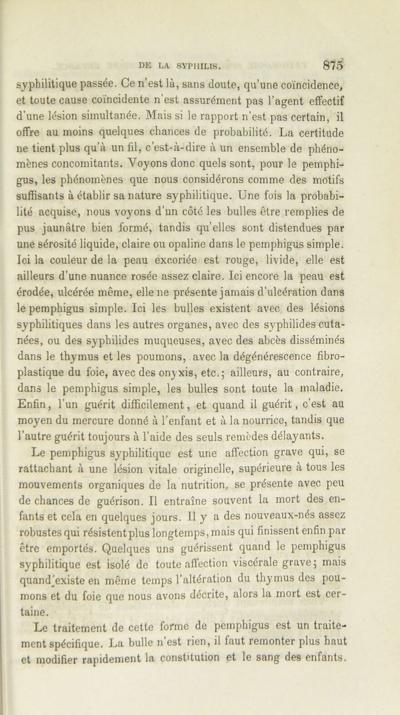 syphilitique passée. Ce n’est là, sans doute, qu’une coïncidence, et toute cause coïncidente n’est assurément pas l’agent effectif d’une lésion simultanée. Mais si le rapport n’est pas certain, il offre au moins quelques chances de probabilité. La certitude ne tient plus qu’à un fil, c’est-à-dire à un ensemble de phéno- mènes concomitants. Voyons donc quels sont, pour le pemphi- gus, les phénomènes que nous considérons comme des motifs suffisants à établir sa nature syphilitique. Une fois la probabi- lité acquise, nous voyons d’un côté les bulles être remplies de pus jaunâtre bien formé, tandis qu’elles sont distendues par une sérosité liquide, claire ou opaline dans le pemphigus simple. Ici la couleur de la peau excoriée est rouge, livide, elle est ailleurs d’une nuance rosée assez claire. Ici encore la peau est érodée, ulcérée même, elle ne présente jamais d’ulcération dans le pemphigus simple. Ici les bulles existent avec des lésions syphilitiques dans les autres organes, avec des syphilides cuta- nées, ou des syphilides muqueuses, avec des abcès disséminés dans le thymus et les poumons, avec la dégénérescence fibro- plastique du foie, avec des onyxis, etc.; ailleurs, au contraire, dans le pemphigus simple, les bulles sont toute la maladie. Enfin, l’un guérit difficilement, et quand il guérit, c’est au moyen du mercure donné à l’enfant et à la nourrice, tandis que l’autre guérit toujours à l’aide des seuls remèdes délayants. Le pemphigus syphilitique est une affection grave qui, se rattachant à une lésion vitale originelle, supérieure à tous les mouvements organiques de la nutrition, se présente avec peu de chances de guérison. Il entraîne souvent la mort des en- fants et cela en quelques jours. 11 y a des nouveaux-nés assez robustes qui résistentplus longtemps, mais qui finissent enfin par être emportés. Quelques uns guérissent quand le pemphigus syphilitique est isolé de toute affection viscérale grave; mais quandjexiste en même temps l’altération du thymus des pou- mons et du foie que nous avons décrite, alors la mort est cer- taine. Le traitement de cette forme de pemphigus est un traite- ment spécifique. La bulle n’est rien, il faut remonter plus haut et modifier rapidement la constitution et le sang des enfants.
