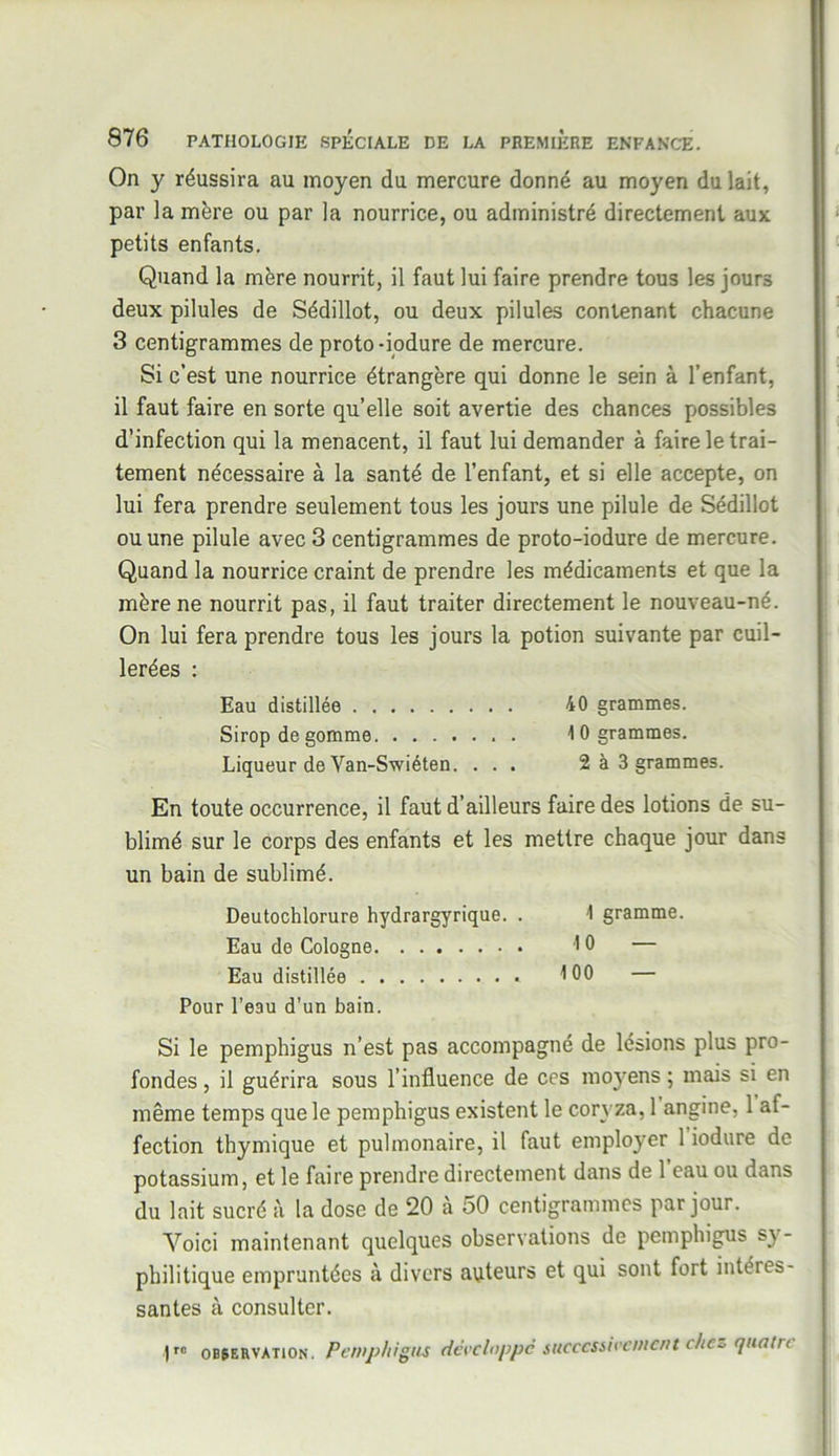 On y réussira au moyen du mercure donné au moyen du lait, par la mère ou par la nourrice, ou administré directement aux petits enfants. Quand la mère nourrit, il faut lui faire prendre tous les jours deux pilules de Sédillot, ou deux pilules contenant chacune 3 centigrammes de proto-iodure de mercure. Si c’est une nourrice étrangère qui donne le sein à l’enfant, il faut faire en sorte qu’elle soit avertie des chances possibles d’infection qui la menacent, il faut lui demander à faire le trai- tement nécessaire à la santé de l’enfant, et si elle accepte, on lui fera prendre seulement tous les jours une pilule de Sédillot ou une pilule avec 3 centigrammes de proto-iodure de mercure. Quand la nourrice craint de prendre les médicaments et que la mère ne nourrit pas, il faut traiter directement le nouveau-né. On lui fera prendre tous les jours la potion suivante par cuil- lerées : Eau distillée 40 grammes. Sirop de gomme 10 grammes. Liqueur de Van-Swiéten. . . . 2 à 3 grammes. En toute occurrence, il faut d’ailleurs faire des lotions de su- blimé sur le corps des enfants et les mettre chaque jour dans un bain de sublimé. Deutochlorure hydrargyrique. . 1 gramme. Eau de Cologne 10 — Eau distillée 100 — Pour l’eau d’un bain. Si le pemphigus n’est pas accompagné de lésions plus pro- fondes , il guérira sous l’influence de ces mo}rens ; mais si en même temps que le pemphigus existent le coryza, 1 angine, 1 af- fection thymique et pulmonaire, il faut employer 1 iodure de potassium, et le faire prendre directement dans de 1 eau ou dans du lait sucré à la dose de 20 à 50 centigrammes par jour. Voici maintenant quelques observations de pemphigus sy- philitique empruntées à divers auteurs et qui sont fort intéies- santes à consulter. 1rc observation. Pemphigus développe successivement che* quatre