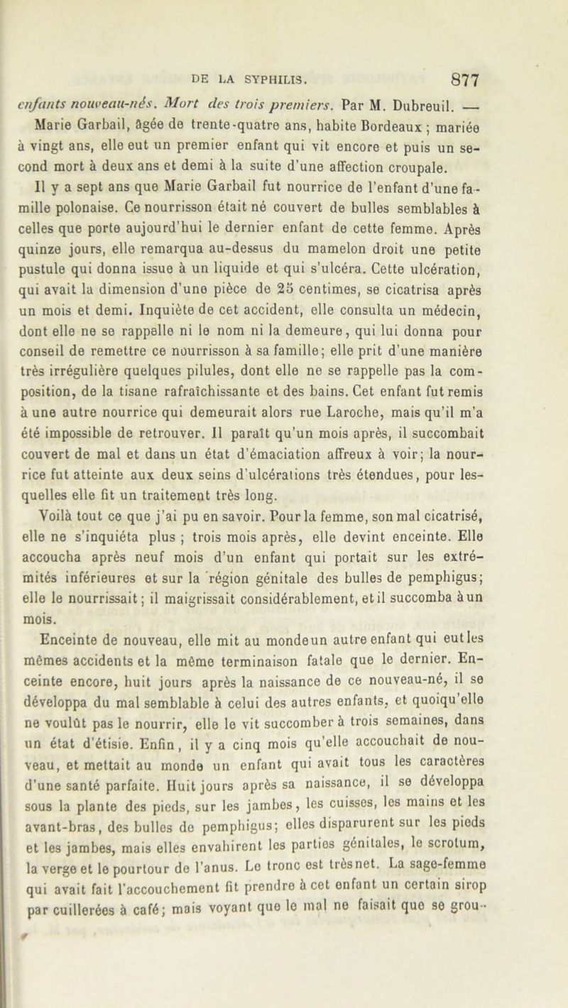 enfants nouveau-nés. Mort des trois premiers. Par M. Dubreuil. Marie Garbail, âgée de trente-quatre ans, habite Bordeaux ; mariée à vingt ans, elle eut un premier enfant qui vit encore et puis un se- cond mort à deux ans et demi à la suite d'une affection croupale. Il y a sept ans que Marie Garbail fut nourrice de l’enfant d’une fa- mille polonaise. Ce nourrisson était né couvert de bulles semblables à celles que porte aujourd'hui le dernier enfant de cette femme. Après quinze jours, elle remarqua au-dessus du mamelon droit une petite pustule qui donna issue à un liquide et qui s’ulcéra. Cette ulcération, qui avait la dimension d'une pièce de 25 centimes, se cicatrisa après un mois et demi. Inquiète de cet accident, elle consulta un médecin, dont elle ne se rappelle ni le nom ni la demeure, qui lui donna pour conseil de remettre ce nourrisson à sa famille; elle prit d’une manière très irrégulière quelques pilules, dont elle ne se rappelle pas la com- position, de la tisane rafraîchissante et des bains. Cet enfant fut remis à une autre nourrice qui demeurait alors rue Laroche, mais qu’il m’a été impossible de retrouver. Il paraît qu’un mois après, il succombait couvert de mal et dans un état d’émaciation affreux à voir; la nour- rice fut atteinte aux deux seins d’ulcérations très étendues, pour les- quelles elle fit un traitement très long. Voilà tout ce que j’ai pu en savoir. Pour la femme, son mal cicatrisé, elle ne s’inquiéta plus ; trois mois après, elle devint enceinte. Elle accoucha après neuf mois d’un enfant qui portait sur les extré- mités inférieures et sur la région génitale des bulles de pemphigus; elle le nourrissait ; il maigrissait considérablement, et il succomba à un mois. Enceinte de nouveau, elle mit au mondeun autre enfant qui eut les mêmes accidents et la môme terminaison fatale que le dernier. En- ceinte encore, huit jours après la naissance de ce nouveau-né, il se développa du mal semblable à celui des autres enfants, et quoiqu elle ne voulût pas le nourrir, elle le vit succomber à trois semaines, dans un état d’étisie. Enfin , il y a cinq mois qu’elle accouchait de nou- veau, et mettait au monde un enfant qui avait tous les caractères d’une santé parfaite. Huit jours après sa naissance, il se développa sous la plante des pieds, sur les jambes, les cuisses, les mains et les avant-bras, des bulles do pemphigus; elles disparurent sur les pieds et les jambes, mais elles envahirent los parties génitales, le scrotum, la verge et le pourtour do l'anus. Lo tronc est trèsnet. La sage-femme qui avait fait l’accouchement fit prendre à cet onfant un certain sirop par cuillerées à café; mais voyant que lo mal ne faisait quo se grou-