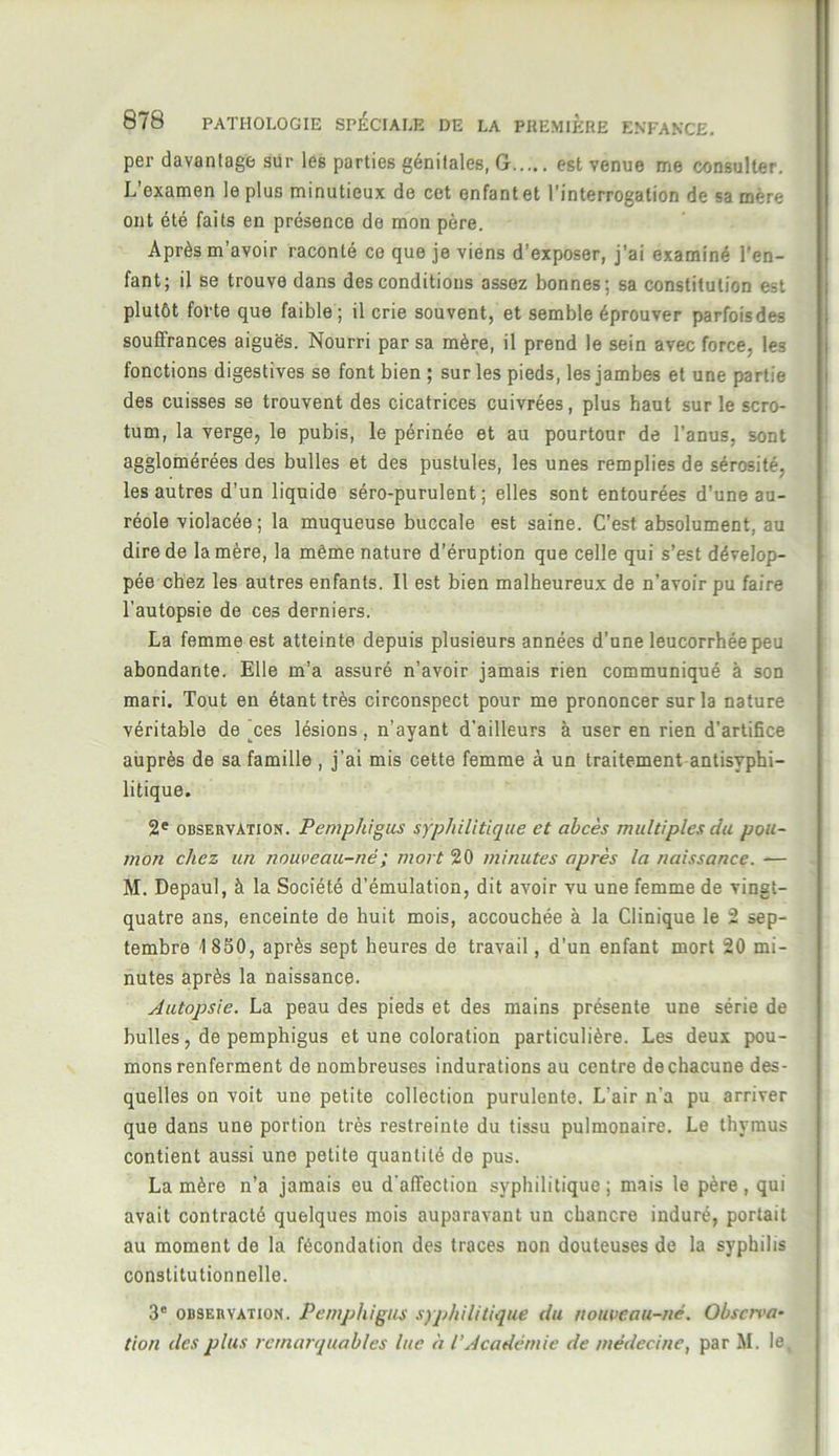 per davantage sur les parties génitales, G est venue me consulter. L’examen le plus minutieux de cet enfant et l’interrogation de sa mère ont été faits en présence de mon père. Après m’avoir raconté ce que je viens d’exposer, j’ai examiné l'en- fant; il se trouve dans des conditions assez bonnes; sa constitution est plutôt forte que faible; il crie souvent, et semble éprouver parfoisdes souffrances aiguës. Nourri par sa mère, il prend le sein avec force, les fonctions digestives se font bien ; sur les pieds, les jambes et une partie des cuisses se trouvent des cicatrices cuivrées, plus haut sur le scro- tum, la verge, le pubis, le périnée et au pourtour de l’anus, sont agglomérées des bulles et des pustules, les unes remplies de sérosité, les autres d’un liquide séro-purulent ; elles sont entourées d’une au- réole violacée; la muqueuse buccale est saine. C’est absolument, au dire de la mère, la même nature d’éruption que celle qui s’est dévelop- pée chez les autres enfants. Il est bien malheureux de n’avoir pu faire l'autopsie de ces derniers. La femme est atteinte depuis plusieurs années d'une leucorrhée peu abondante. Elle m’a assuré n’avoir jamais rien communiqué à son mari. Tout en étant très circonspect pour me prononcer sur la nature véritable de jces lésions , n’ayant d’ailleurs à user en rien d’artifice auprès de sa famille , j’ai mis cette femme à un traitement antisyphi- litique. 2e observation. Pemphigus syphilitique et abcès multiples du pou- mon chez un nouveau-né ; mort 20 minutes après la naissance. — M. Depaul, à la Société d’émulation, dit avoir vu une femme de vingt- quatre ans, enceinte de huit mois, accouchée à la Clinique le 2 sep- tembre 1 850, après sept heures de travail, d'un enfant mort 20 mi- nutes après la naissance. Autopsie. La peau des pieds et des mains présente une série de bulles, de pemphigus et une coloration particulière. Les deux pou- mons renferment de nombreuses indurations au centre de chacune des- quelles on voit une petite collection purulente. L'air n’a pu arriver que dans une portion très restreinte du tissu pulmonaire. Le thymus contient aussi une petite quantité de pus. La mère n’a jamais eu d'affection syphilitique ; mais le père , qui avait contracté quelques mois auparavant un chancre induré, portait au moment de la fécondation des traces non douteuses de la syphilis constitutionnelle. 3“ observation. Pemphigus syphilitique du nouveau-né. Observa- tion des plus remarquables lue à l’Académie de médecine, par M. le,