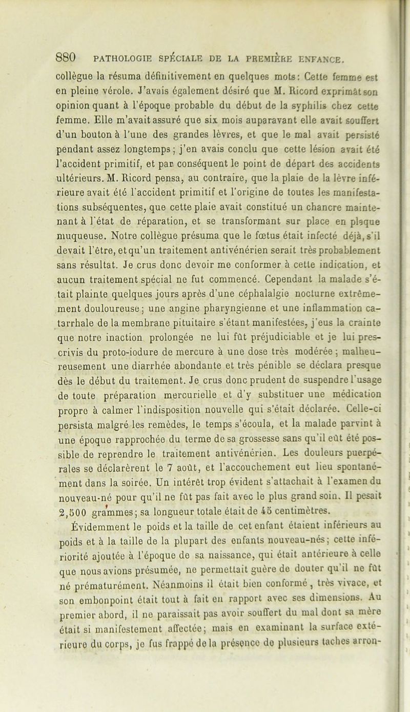 collègue la résuma définitivement en quelques mots: Cette femme est en pleine vérole. J’avais également désiré que M. Ilicord exprimât son opinion quant à l’époque probable du début de la syphilis chez cette femme. Elle m’avait assuré que six mois auparavant elle avait souffert d’un bouton à l’une des grandes lèvres, et que le mal avait persisté pendant assez longtemps; j’en avais conclu que cette lésion avait été l’accident primitif, et par conséquent le point de départ des accidents ultérieurs. M. Ricord pensa, au contraire, que la plaie de la lèvre infé- rieure avait été l'accident primitif et l'origine de toutes les manifesta- tions subséquentes, que cette plaie avait constitué un chancre mainte- nant à l'état de réparation, et se transformant sur place en plaque muqueuse. Notre collègue présuma que le fœtus était infecté déjà,s'il devait l’être, et qu’un traitement antivénérien serait très probablement sans résultat. Je crus donc devoir me conformer à cette indication, et aucun traitement spécial ne fut commencé. Cependant la malade s’é- tait plainte quelques jours après d’une céphalalgie nocturne extrême- ment douloureuse; une angine pharyngienne et une inflammation ca- tarrhale de la membrane pituitaire s’étant manifestées, j'eus la crainte que notre inaction prolongée ne lui fût préjudiciable et je lui pres- crivis du proto-iodure de mercure à une dose très modérée ; malheu- reusement une diarrhée abondante et très pénible se déclara presque dès le début du traitement. Je crus donc prudent de suspendre l'usage de toute préparation mercurielle et d’y substituer une médication propre à calmer l'indisposition nouvelle qui s’était déclarée. Celle-ci persista malgré les remèdes, le temps s’écoula, et la malade parvint à une époque rapprochée du terme de sa grossesse sans qu'il eût été pos- sible de reprendre le traitement antivénérien. Les douleurs puerpé- rales se déclarèrent le 7 août, et l’accouchement eut lieu spontané- ment dans la soirée. Un intérêt trop évident s’attachait à l'examen du nouveau-né pour qu’il ne fût pas fait avec le plus grand soin. Il pesait 2,500 grammes ; sa longueur totale était de 45 centimètres. Évidemment le poids et la taille de cet enfant étaient inférieurs au poids et à la taille de la plupart des enfants nouveau-nés; cette infé- riorité ajoutée à l’époque do sa naissance, qui était antérieure à celle que nous avions présumée, ne permettait guère de douter qu'il ne fût né prématurément. Néanmoins il était bien conformé, très vivace, et son embonpoint était tout à fait en rapport avec ses dimensions. Au premier abord, il ne paraissait pas avoir souffert du mal dont sa mère était si manifestement affectée; mais en examinant la surface exté- rieure du corps, je fus frappé de la présence de plusieurs taches arron-