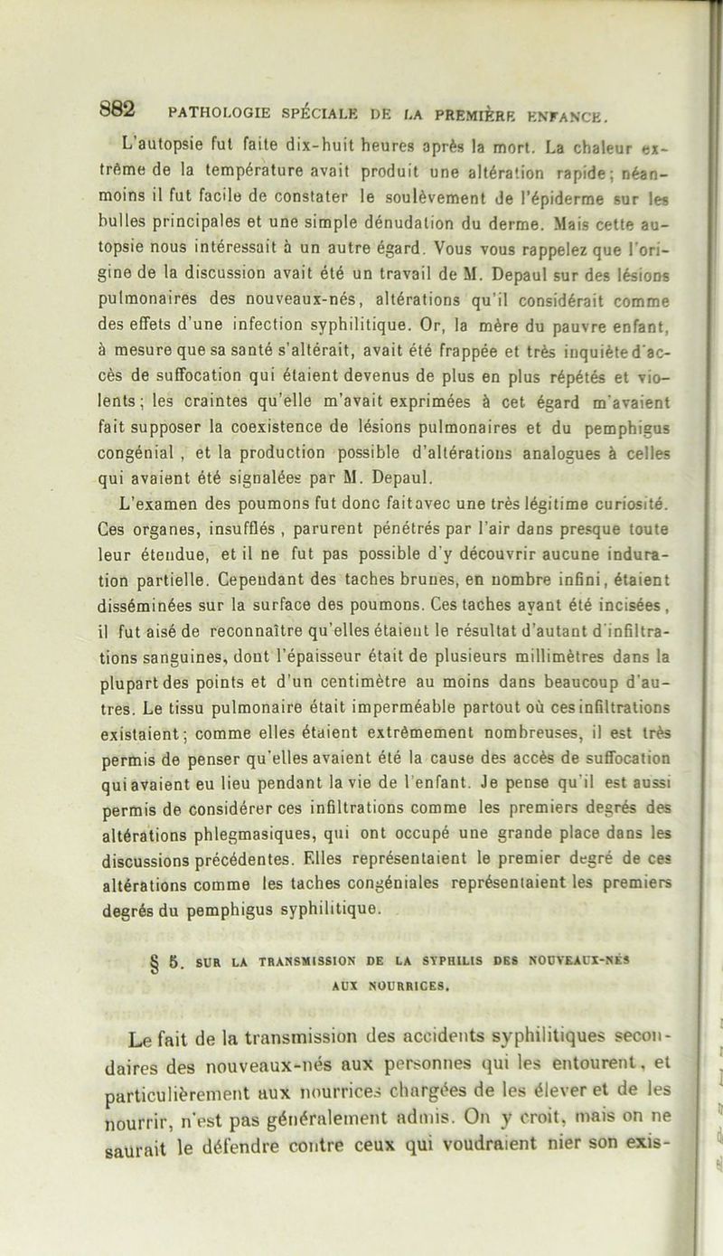 L’autopsie fut faite dix-huit heures après la mort. La chaleur ex- trême de la température avait produit une altération rapide; néan- moins il fut facile de constater le soulèvement de l’épiderme sur les bulles principales et une simple dénudation du derme. Mais cette au- topsie nous intéressait à un autre égard. Vous vous rappelez que l’ori- gine de la discussion avait été un travail de M. Depaul sur des lésions pulmonaires des nouveaux-nés, altérations qu’il considérait comme des effets d’une infection syphilitique. Or, la mère du pauvre enfant, à mesure que sa santé s’altérait, avait été frappée et très inquiète d’ac- cès de suffocation qui étaient devenus de plus en plus répétés et vio- lents; les craintes qu’elle m’avait exprimées à cet égard m’avaient fait supposer la coexistence de lésions pulmonaires et du pemphieus congénial , et la production possible d’altérations analogues à celles qui avaient été signalées par M. Depaul. L’examen des poumons fut donc fait avec une très légitime curiosité. Ces organes, insufflés , parurent pénétrés par l’air dans presque toute leur étendue, et il ne fut pas possible d'y découvrir aucune indura- tion partielle. Cependant des taches brunes, en nombre infini, étaient disséminées sur la surface des poumons. Ces taches ayant été incisées, il fut aisé de reconnaître qu’elles étaient le résultat d’autant d’infiltra- tions sanguines, dont l’épaisseur était de plusieurs millimètres dans la plupart des points et d’un centimètre au moins dans beaucoup d’au- tres. Le tissu pulmonaire était imperméable partout où ces infiltrations existaient; comme elles étaient extrêmement nombreuses, il est très permis de penser qu’elles avaient été la cause des accès de suffocation qui avaient eu lieu pendant la vie de l enfant. Je pense qu’il est aussi permis de considérer ces infiltrations comme les premiers degrés des altérations phlegmasiques, qui ont occupé une grande place dans les discussions précédentes. Elles représentaient le premier degré de ces altérations comme les taches congéniales représentaient les premiers degrés du pemphigus syphilitique. § 5. SUR LA TRANSMISSION DE LA SÏPHIL1S DES NOUVEAUX-NÉS AUX NOURRICES. Le fait de la transmission des accidents syphilitiques secon- daires des nouveaux-nés aux personnes qui les entourent, et particulièrement aux nourrices chargées de les élever et de les nourrir, n’est pas généralement admis. On y croit, mais on ne saurait le défendre contre ceux qui voudraient nier son exis-
