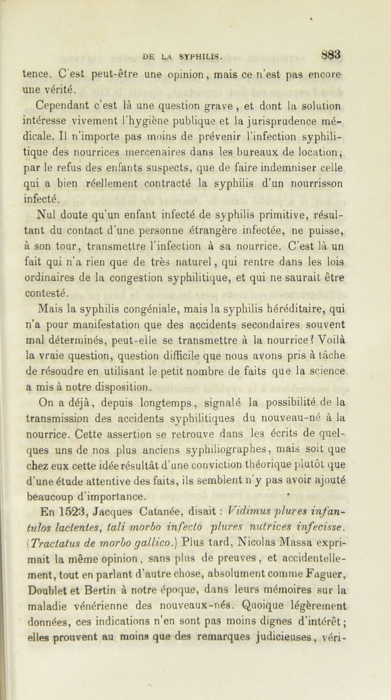 tence. C est peut-être une opinion, mais ce n’est pas encore une vérité. Cependant c’est là une question grave, et dont la solution intéresse vivement l'hygiène publique et la jurisprudence mé- dicale. Il n’importe pas moins de prévenir l’infection syphili- tique des nourrices mercenaires dans les bureaux de location, par le refus des enfants suspects, que de faire indemniser celle qui a bien réellement contracté la syphilis d’un nourrisson infecté. Nul doute qu’un enfant infecté de syphilis primitive, résul- tant du contact d’une personne étrangère infectée, ne puisse, à son tour, transmettre l’infection à sa nourrice. C’est là un fait qui n’a rien que de très naturel, qui rentre dans les lois ordinaires de la congestion syphilitique, et qui ne saurait être contesté. Mais la syphilis congéniale, mais la syphilis héréditaire, qui n’a pour manifestation que des accidents secondaires souvent mal déterminés, peut-elle se transmettre à la nourrice? Voilà la vraie question, question difficile que nous avons pris à tâche de résoudre en utilisant le petit nombre de faits que la science a mis à notre disposition. On a déjà, depuis longtemps, signalé la possibilité de la transmission des accidents syphilitiques du nouveau-né à la nourrice. Cette assertion se retrouve dans les écrits de quel- ques uns de nos plus anciens syphiliographes, mais soit que chez eux cette idée résultât d’une conviction théorique plutôt que d’une étude attentive des faits, ils semblent n’y pas avoir ajouté beaucoup d’importance. En 1523, Jacques Catanée, disait : Vidimus plures infan- tulos lacienies, iali morbo infecta plures nutrices infecisse. [Tractatus de morbo gallico.) Plus tard, Nicolas Massa expri- mait la même opinion, sans plus de preuves, et accidentelle- ment, tout en parlant d’autre chose, absolument comme Faguer, Doublet et Bertin à notre époque, dans leurs mémoires sur la maladie vénérienne des nouveaux-nés. Quoique légèrement données, ces indications n’en sont pas moins dignes d’intérêt; elles prouvent au moins que des remarques judicieuses, véri-