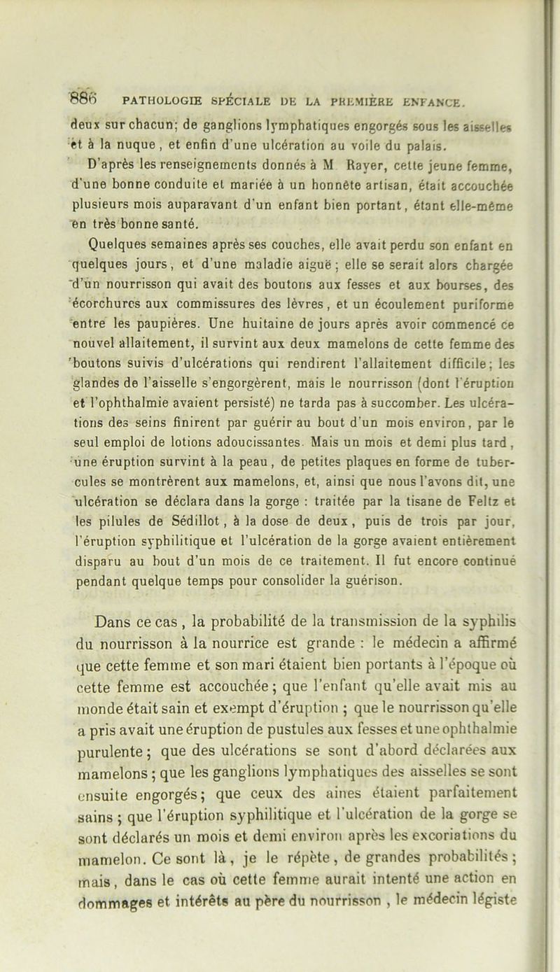 deux sur chacun; de ganglions lymphatiques engorgés sous les aisselles èt à la nuque, et enfin d’une ulcération au voile du palais. D’après les renseignements donnés à M Rayer, cette jeune femme, d'une bonne conduite et mariée à un honnête artisan, était accouchée plusieurs mois auparavant d'un enfant bien portant, étant elle-même en très bonne santé. Quelques semaines après ses couches, elle avait perdu son enfant en quelques jours, et d’une maladie aiguë; elle se serait alors chargée 'd’un nourrisson qui avait des boutons aux fesses et aux bourses, des écorchures aux commissures des lèvres, et un écoulement puriforme entre les paupières. Une huitaine de jours après avoir commencé ce nouvel allaitement, il survint aux deux mamelons de cette femme des 'boutons suivis d’ulcérations qui rendirent l’allaitement difficile; les glandes de l’aisselle s’engorgèrent, mais le nourrisson (dont l’éruption et l’ophthalmie avaient persisté) ne tarda pas à succomber. Les ulcéra- tions des seins finirent par guérir au bout d’un mois environ, par le seul emploi de lotions adoucissantes Mais un mois et demi plus tard, une éruption survint à la peau, de petites plaques en forme de tuber- cules se montrèrent aux mamelons, et, ainsi que nous l’avons dit, une ulcération se déclara dans la gorge : traitée par la tisane de Feltz et les pilules de Sédillot, à la dose de deux, puis de trois par jour, l’éruption syphilitique et l’ulcération de la gorge avaient entièrement disparu au bout d’un mois de ce traitement. Il fut encore continué pendant quelque temps pour consolider la guérison. Dans ce cas , la probabilité de la transmission de la sy philis du nourrisson à la nourrice est grande : le médecin a affirmé que cette femme et son mari étaient bien portants à l’époque où cette femme est accouchée; que l’enfant qu’elle avait mis au monde était sain et exempt d’éruption ; que le nourrisson quelle a pris avait une éruption de pustules aux fesses et une ophthalmie purulente ; que des ulcérations se sont d’abord déclarées aux mamelons ; que les ganglions lymphatiques des aisselles se sont ensuite engorgés; que ceux des aines étaient parfaitement sains ; que l’éruption syphilitique et l’ulcération de la gorge se sont déclarés un mois et demi environ après les excoriations du mamelon. Ce sont là, je le répète, de grandes probabilités; mais, dans le cas où cette femme aurait intenté une action en dommages et intérêts au père du nourrisson , le médecin légiste