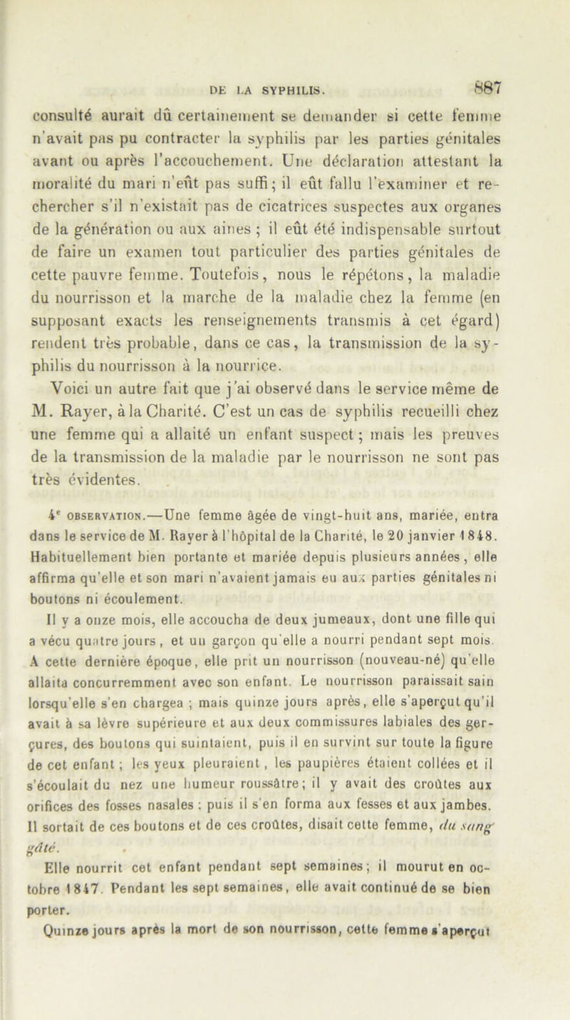 consulté aurait dû certainement se demander si cette femme n’avait pas pu contracter la syphilis par les parties génitales avant ou après l’accouchement. Une déclaration attestant la moralité du mari n’eût pas suffi; il eût fallu l'examiner et re- chercher s’il n’existait pas de cicatrices suspectes aux organes de la génération ou aux aines ; il eût été indispensable surtout de faire un examen tout particulier des parties génitales de cette pauvre femme. Toutefois, nous le répétons, la maladie du nourrisson et la marche de la maladie chez la femme (en supposant exacts les renseignements transmis à cet égard) rendent très probable, dans ce cas, la transmission de la sy- philis du nourrisson à la nourrice. Voici un autre fait que j’ai observé dans le service même de M. Rayer, à la Charité. C’est un cas de syphilis recueilli chez une femme qui a allaité un enfant suspect; mais les preuves de la transmission de la maladie par le nourrisson ne sont pas très évidentes. 4e observation.—Une femme âgée de vingt-huit ans, mariée, entra dans le service de M. Rayer à l'hôpital de la Charité, le 20 janvier 1848. Habituellement bien portante et mariée depuis plusieurs années, elle affirma qu'elle et son mari n’avaient jamais eu aux parties génitales ni boutons ni écoulement. Il y a onze mois, elle accoucha de deux jumeaux, dont une fille qui a vécu quatre jours, et un garçon quelle a nourri pendant sept mois. A cette dernière époque, elle prit un nourrisson (nouveau-né) qu elle allaita concurremment avec son enfant. Le nourrisson paraissait sain lorsqu’elle s'en chargea ; mais quinze jours après, elle s aperçut qu'il avait à sa lèvre supérieure et aux deux commissures labiales des ger- çures, des boutons qui suintaient, puis il en survint sur toute la figure de cet enfant ; les yeux pleuraient, les paupières étaient collées et il s’écoulait du nez une humeur roussàtre ; il y avait des croûtes aux orifices des fosses nasales ; puis il s’en forma aux fesses 6t aux jambes. 11 sortait de ces boutons et de ces croûtes, disait cette femme, du sang' gâté. Elle nourrit cet enfant pendant sept semaines; il mourut en oc- tobre 1847. Pendant les sept semaines, elle avait continué de se bien porter. Quinze jours après la mort de son nourrisson, cette femme s'aperçut