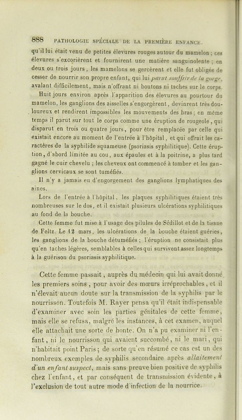 qu il lui était venu de petites élevures rouges autour du mamelon ; ces élevures s’excorièrent et fournirent une matière sanguinolente : en deux ou trois jours , les mamelons se gercèrent et elle fut obligée de cesser de nourrir son propre enfant, qui lui parut soitjfrirde ta goigr. avalant difficilement, mais n’offraut ni boutons ni taches sur le corps Huit jours environ après 1 apparition des élevures au pourtour du mamelon, les ganglions des aisselles s’engorgèrent, devinrent très dou- loureux et rendirent impossibles les mouvements des bras: en même temps il parut sur tout le corps comme une éruption de rougeole, qui disparut en trois ou quatre jours, pour être remplacée par celle qui existait encore au moment de l’entrée à l’hôpital, et qui offrait les ca- ractères de la syphilide squameuse (psoriasis syphilitique). Cette érup- tion, d'abord limitée au cou, aux épaules et à la poitrine, a plus tard gagné le cuir chevelu ; les cheveux ont commencé à tomber et les gan- glions cervicaux se sont tuméfiés. Il n’y a jamais eu d’engorgement des ganglions lymphatiques des aines. Lors de l'entrée à l’hôpital, les plaques syphilitiques étaient très nombreuses sur le dos, et il existait plusieurs ulcérations syphilitiques au fond de la bouche. Cette femme fut mise à l’usage des pilules de Sédillot et de la tisane de Feltz. Le 12 mars, les ulcérations de la bouche étaient guéries, les ganglions de la bouche détuméfiés ; l'éruption ne consistait plus qu’en taches légères, semblables à celles qui survivent assez longtemps à la guérison du psoriasis syphilitique. Cette femme passait, auprès du médecin qui lui avait donné les premiers soins , pour avoir des mœurs irréprochables, et il n’élevait aucun doute sur la transmission de la syphilis par le nourrisson. Toutefois M. Rayer pensa qu'il était indispensable d’examiner avec soin les parties génitales de cette femme, mais elle se refusa, malgré les instances, «à cet examen, auquel elle attachait une sorte de honte. On n’a pu examiner ni l’en- fant, ni le nourrisson qui avaient succombé, ni le mari, qui n’habitait point Paris; de sorte qu’en résumé ce cas est un des nombreux exemples de syphilis secondaire après allaitement d'un enfant suspect, mais sans preuve bien positive de syphilis chez l'enfant, et par conséquent de transmission évidente, à l’exclusion de tout autre mode d infection de la nourrice.
