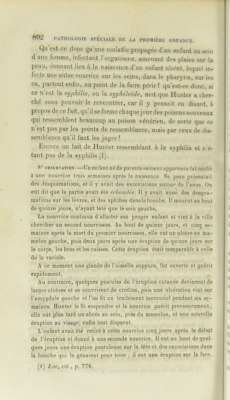 Qu est-ce (Jonc qu une maladie propagée d’un enfant au sein d une femme, infectant 1 organisme, amenant des plaies sur la peau, donnant lieu à la naissance d’un enfant ulcéré, lequel in- fecte une autre nourrice sur les seins, dans le pharynx, sur les os, partout enfin, au point de la faire périr? qu’est-ce donc, si ce n’est la syphilis, ou la syphiloïde, mot que Hunter a cher- ché sans pouvoir le rencontrer, car il y pensait en disant, à propos de ce fait, qu’il se forme chaque jour des poisons nouveaux qui ressemblent beaucoup au poison vénérien, de sorte que ce n est pas par les points de ressemblance, mais par ceux de dis- semblance qu’il faut les juger ? Encore un lait de Hunter ressemblant à la syphilis et n’é- tant pas de la syphilis (1). 8 observation.—Un enfant né de parents sa ins en apparence fut confié à une nourrice trois semaines après la naissance. Sa peau présentait des desquamations, et il y avait des excoriations autour de l’anus. On eût dit que la partie avait été échaudée. Il y avait aussi des desqua- mations sur les lèvres, et des aphthes dansla bouche. Il mourut au bout de quinze jours, n’ayant teté que le sein gauche. La nourrice continua d’allaiter son propre enfant et vint à la ville chercher un second nourrisson. Au bout de quinze jours, et cinq se- maines après la mort du premier nourrisson, elle eut un ulcère au ma- melon gauche, puis deux jours après une éruption de quinze jours sur le corps, les bras et les cuisses. Cette éruption était comparable à celle de la variole. A ce moment une glande de l’aisselle suppura, fut ouverte et guérit rapidement. Au contraire, quelques pustules de l’éruption cutanée devinrent de larges ulcères et se couvrirent de croûtes, puis une ulcération vint sur l’amygdale gauche et l’on fit un traitement mercuriel pendant six se- maines. Hunter le fil suspendre et la nourrice guérit provisoirement ; elle eut plus tard un abcès au sein, près du mamelon, et une nouvelle éruption au visage; enfin tout disparut. L’enfant avait été retiré à cette nourrice cinq jours après le début de l'éruption et donné à une seconde nourrice. 11 eut au bout de quel- ques jours une éruption pustuleuse sur la tète et des excoriations dans la bouche qui le gênaient pour teter ; il eut une éruption sur la face. (I ) Loc. cil., p. 776.