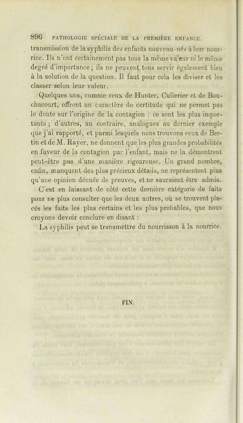 transmission de la syphilis des enfants nouveau-nés à leur nour- rice. Ils n’ont certainement pas tous la même va'eur ni le même degré d’importance; ils ne peuvent tous servir également bien à la solution de la question. Il faut pour cela les diviser et les classer selon leur valeur. Quelques uns, comme ceux de Hunter, Cullerier et de Bou- chacourt, offrent un caractère de certitude qui ne permet pas le doute sur l’origine de la contagion : ce sont les plus impor- tants ; d’autres, au contraire, analogues au dernier exemple que j’ai rapporté, et parmi lesquels nous trouvons ceux de Ber- tin etdeM. Rayer, ne donnent que les plus grandes probabilités en faveur de la contagion par l’enfant, mais ne la démontrent peut-être pas d’une manière rigoureuse. Ün grand nombre, enfin, manquent des plus précieux détails, ne représentent plus qu’une opinion dénuée de preuves, et ne sauraient être admis. C’est en laissant de côté cette dernière catégorie de faits pour ne plus consulter que les deux autres, où se trouvent pla- cés les faits les plus certains et les plus probables, que nous croyons devoir conclure en disant : La syphilis peut se transmettre du nourrisson à la nourrice. FIN.