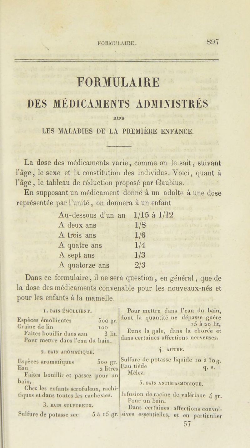 FORMULAIRE DES MÉDICAMENTS ADMINISTRÉS dans LES MALADIES DE LA PREMIÈRE ENFANCE. La dose des médicaments varie, comme on le sait, suivant l’âge, le sexe et la constitution des individus. Voici, quant à l’âge , le tableau de réduction proposé par Gaubius. En supposant un médicament donné à un adulte à une dose représentée par l’unité , on donnera à un enfant Au-dessous d’un an 1/15 à 1/12 A deux ans 1/8 A trois ans 1/6 A quatre ans 1/4 A sept ans 1/3 A quatorze ans 2/3 Dans ce formulaire, il ne sera question , en général, que de la dose des médicaments convenable pour les nouveaux-nés et pour les enfants à la mamelle. i. bain émollient. Espèces émollientes 5oo gr. Graine de lin 100 Faites bouillir dans eau 3 lit. Pour mettre dans l’eau du bain. 2. BAIN AROMATIQUE. Espèces aromatiques 5oo gr. Eau 2 litres Faites bouillir et liasse/, pour un bain. Chez les enfants scrofuleux, rachi- tiques et dans toutes les cachexies. 3. BAIN SULFUREUX. Sulfure de potasse sec 5 à i5 gr. Pour mettre dans l’eau du bain, dont la quantité ne de'passe guère 15 à 20 lit. Dans la gale, dans la chore'e et dans certaines affections nerveuses. 4. AUTRE. Sulfure de potasse liquide 10 à 3og. Eau tiède q. §. Mêlez. 5. BAIN ANTISPASMODIQUE. Infusion de racine de valériane \ gr. Pour un bain. Dans certaines affections convul- sives essentielles, et en particulier 57
