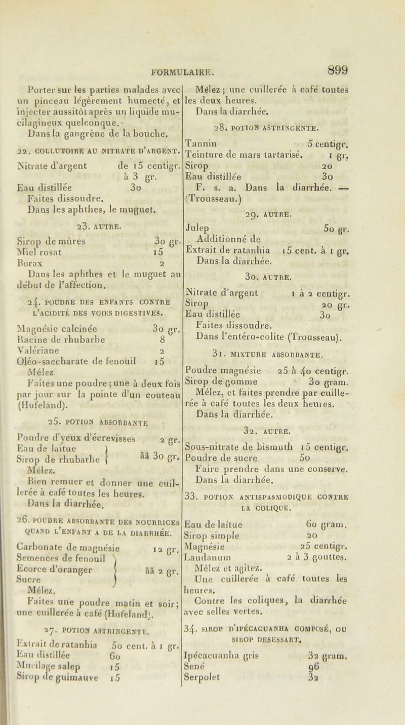 Porter sur les parties malades avec un pinceau légèrement humecte', et injecter aussitôt après un liquide mu- cilagineux quelconque. Dans la gangrène de la bouche. 32. COLLUTOIRE AU NITRATE D’ARGENT. Nitrate d’argent de i5 centigr. à 3 gr. Eau distillée 3o Faites dissoudre. Dans les aphthes, le muguet. 23. AUTRE. Sirop de mûres 3o gr- Miel rosat i5 Borax 2 Dans les aphthes et le muguet au début de l’affection. 24 POUDRE DES ENFANTS CONTRE L’ACIDITÉ DES VOIES DIGESTIVES. 2 gr. ââ 3o gr. Magnésie calcinée 3o gr. Racine de rhubarbe 8 Valériane 2 Üléo-saccharate de fenouil i5 Mêlez Faites une poudre ; une à deux fois par jour sur la pointe d’un couteau (Hufeland). 2 5. POTION ABSORBANTE Poudre d’yeux d’écrevisses Eau de laitue Sirop de rhubarbe Mêlez. Bien remuer et donner une cuil- lerée a café toutes les heures. Dans la diarrhée. 26. POUDRE ABSORBANTE DES NOURRICES QUAND L’ENFANT A DE LA DIARRHEE. Carbonate de magnésie 12 gr. Semences de fenouil \ Ecorce d’oranger i ââ 2 gr. Sucre t Mêlez. Faites une poudre matin et soir; une cuillerée à café (Hufeland;. 27. POTION ASTRINGENT E. I.xirait de ratanhia 5o cent, à 1 gr. Eau distillée 60 Mucilage salep i5 Sirop de guimauve i5 Mêlez; une cuillerée à café toutes les deux heures. Dans la diarrhée. 5 centigr. 28. POTION ASTRINGENTE. Tannin Teinture de mars lartarisé. 1 gr, Sirop 20 Eau distillée 3o F. s. a. Dans la diarrhée. — (Trousseau.) 2t). AUTRE. 5° g' - Julep Additionné de Extrait de ratanhia Dans la diarrhée. 15 cent, à 1 Sr- 3o. AUTRE. .Nitrate d’argent 1 à 2 centigr. Sirop 20 gr. Eau distillée 3o Faites dissoudre. Dans l’entéro-colite (Trousseau). 3l. MIXTURE ABSORBANTE. Poudre magnésie 25 à 4o centigr. Sirop de gomme 3o gram. Mêlez, et faites prendre par cuille- rée à café toutes les deux heures. Dans la diarrhée. 32. AUTRE. Sous-nitrate de bismuth i5 centigr. Poudre de sucre 5o Faire prendre dans une conserve. Dans la diarrhée. 33. potion antispasmodique contre LA COLIQUE. Eau de laitue 60 gram. Sirop simple 20 Magnésie 25 centigr. Laudanum 2 à 3 gouttes. Mêlez et agitez. Une cuillerée à café toutes les heures. Contre les coliques, la diarrhée avec selles vertes. 34- SIROP n’iI’ÉCACUANHA COMPOSÉ, OU SIROP desessart. Ipécacuanha gris Séné Serpolet 3a gram. 96 3a