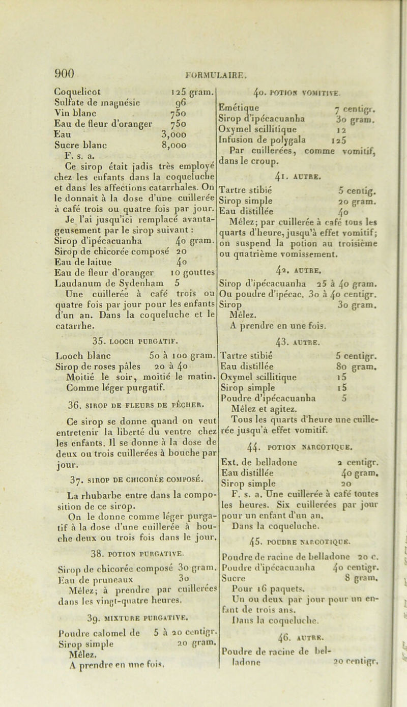 Coquelicot 1 2 5 gram Sulfate de magnésie 96 Vin blanc 75o Eau de fleur d’oranger 75o Eau 3,ooo Sucre blanc 8,000 F. s. a. Ce sirop était jadis très employé chez les enfants dans la coqueluche et dans les affections catarrhales. On le donnait à la dose d’une cuillerée à café trois ou quatre fois par jour. Je l’ai jusqu’ici remplacé avanta- geusement par le sirop suivant : Sirop d’ipécacuanha 4° Cran1, Sirop de chicorée composé 20 Eau de laitue 4° Eau de fleur d’oranger 10 gouttes Laudanum de Sydenham 5 Une cuillerée à café trois ou quatre fois par jour pour les enfants d’un an. Dans la coqueluche et le catarrhe. 35. LOOC11 PURGATIF. Looch blanc 5o à 100 gram. Sirop de roses pâles 20 à 4° Moitié le soir, moitié le matin. Comme léger purgatif. 36. SIROP DE FLEURS DE PÉCHER. Ce sirop se donne quand on veut entretenir la liberté du ventre chez les enfants. 11 se donne à la dose de deux ou trois cuillerées à bouche par jour. 37. SIROP DE CHICORÉE COMPOSÉ. La rhubarbe entre dans la compo- sition de ce sirop. On le donne comme léger purga- tif à la dose d’une cuillerée à bou- che deux ou trois fois dans le jour. 38. POTION rURGATIVE. Sirop de chicorée composé 3o gram. Eau de pruneaux 3o Mêlez; à prendre par cuillerées dans les vingt-quatre heures. 3g. MIXTURE PURGATIVE. Poudre calomel de 5 à 20 contigr. Sirop simple au gram. Mêlez. A prendre en une fois, 4o. POTION VOMITIVE Emétique 7 centigr. Sirop d’ipécacuanha 3o gram. Oxymel scillitique 12 Infusion de polvgala 25 Par cuillerées, comme vomitif. dans le croup. 4i. AUTRE. Tartre stibié 5 cemig. Sirop simple 20 gram. Eau distillée 4° Mêlez; par cuillerée à café tous les quarts d’heure, jusqu’à effet vomitif; on suspend la potion au troisième ou quatrième vomissement. 42. AUTRE. Sirop d’ipécacuanha 25 à 4o gram. Ou poudre d’ipécac. 3o à 4° centigr. Sirop 3o gram. Mêlez. A prendre en une fois. 43. AUTRE. Tartre stibié 5 centigr. Eau distillée 80 gram. Oxymel scillitique i5 Sirop simple i5 Poudre d’ipécacuanha 5 Mêlez et agitez. Tous les quarts d’heure une cuille- rée jusqu’à effet vomitif. 44- POTION NARCOTIQUE. Ext. de belladone 2 centigr. Eau distillée 4° gratn» Sirop simple 20 F. s. a. Une cuillerée à café tontes les heures. Six cuillerées par jour pour un enfant d’un an. Dans la coqueluche. 45. POUDRE NARCOTIQUE. Poudre de racine de belladone 20 c. Poudre d’ipécacuanha 4° centigr. Sucre 8 gram. Pour 16 paquets. Un ou deux par jour pour un en- fant de trois ans. Dans la coqueluche. 46. AUTRE. Poudre de racine de bel- ladone 20 centigr.