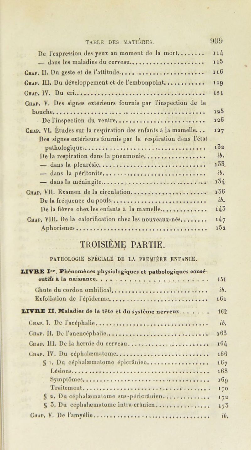 De l'expression des yeux au moment de la mort 114 — dans les maladies du cerveau n5 Chap. II. Du geste et de l’attitude., 116 Chap. III. Du développement et de l’embonpoint 119 Chap. IV. Du cri.. 121 Chap. V. Des signes extérieurs fournis par l’inspection de la bouche ia5 De l’inspection du ventre 126 Chap. VI. Études sur la respiration des enfants à la mamelle... 127 Des signes extérieurs fournis par la respiration dans l’état pathologique.... De la respiration dans la pneumonie ib. — dans la pleurésie. i33. — dans la péritonite ib. — dans la méningite 134 Chap. VII. Examen delà circulation 156 De la fréquence du pouls ib. De la fièvre chez les enfants à la mamelle Chap, VIII. De la calorification chez les nouveaux-nés. 147 Aphorismes i5a TROISIÈME PARTIE. PATHOLOGIE SPÉCIALE DE LA PREMIÈRE ENFANCE. LIVRE Ier. Phénomènes physiologiques et pathologiques consé- cutifs à la naissance 151 Chute du cordon ombilical ib. Exfolialion de l’épiderme x61 LIVRE IX. Maladi es de la tête et du système nerveux 162 Chap. I. De l’acéphalie ib. Chap. II. De l’anencéphalie 163 Chap. III. De la hernie du cerveau 164 Chap. IV. Du céphalæmatome 166 § 1. Du céphalæmatome épicranien 167 Lésions 16S Symptômes 169 Traitement 170 § 2. Du céphalæmatome sus-péi'icrâuicn 172 § 3. Du céphalæmatome intra-crUnien 173 Chap. V. De l’amyélie ib.