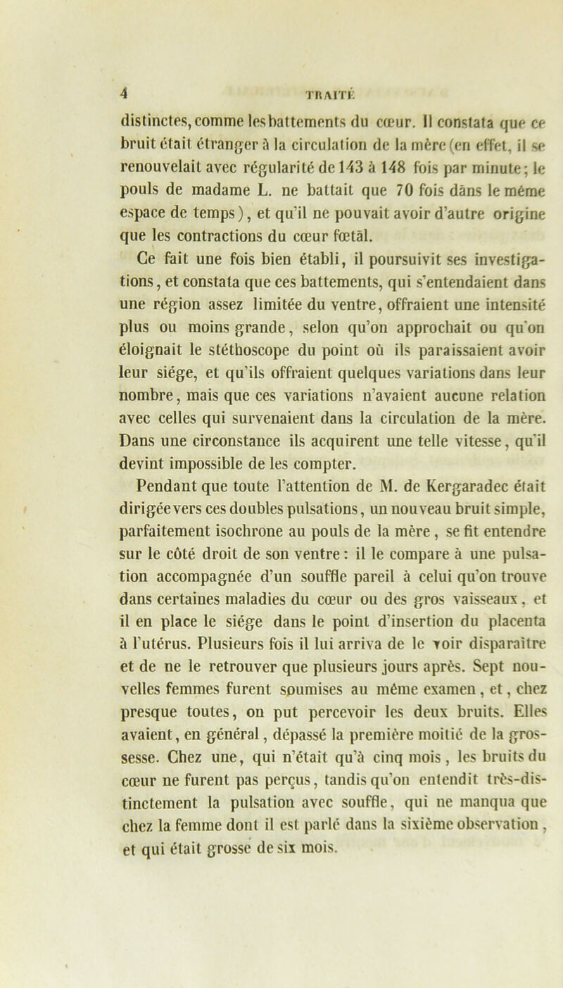 distinctes, comme les battements du cœur. Il constata que ce bruit était étranger à la circulation de la mère (en effet, il se renouvelait avec régularité de 143 à 148 fois par minute; le pouls de madame L. ne battait que 70 fois dans le même espace de temps ), et qu’il ne pouvait avoir d’autre origine que les contractions du cœur fœtal. Ce fait une fois bien établi, il poursuivit ses investiga- tions , et constata que ces battements, qui s’entendaient dans une région assez limitée du ventre, offraient une intensité plus ou moins grande, selon qu’on approchait ou qu on éloignait le stéthoscope du point où ils paraissaient avoir leur siège, et qu’ils offraient quelques variations dans leur nombre, mais que ces variations n’avaient aucune relation avec celles qui survenaient dans la circulation de la mère. Dans une circonstance ils acquirent une telle vitesse, qu'il devint impossible de les compter. Pendant que toute l’attention de M. de Kergaradec élait dirigée vers ces doubles pulsations, un nouveau bruit simple, parfaitement isochrone au pouls de la mère, se fit entendre sur le côté droit de son ventre : il le compare à une pulsa- tion accompagnée d’un souffle pareil à celui qu’on trouve dans certaines maladies du cœur ou des gros vaisseaux, et il en place le siège dans le point d’insertion du placenta à l’utérus. Plusieurs fois il lui arriva de le voir disparaître et de ne le retrouver que plusieurs jours après. Sept nou- velles femmes furent soumises au même examen, et, chez presque toutes, on put percevoir les deux bruits. Elles avaient, en général, dépassé la première moitié de la gros- sesse. Chez une, qui n’était qu’à cinq mois, les bruits du cœur ne furent pas perçus, tandis qu’on entendit très-dis- tinctement la pulsation avec souffle, qui ne manqua que chez la femme dont il est parlé dans la sixième observation , et qui était grosse de six mois.