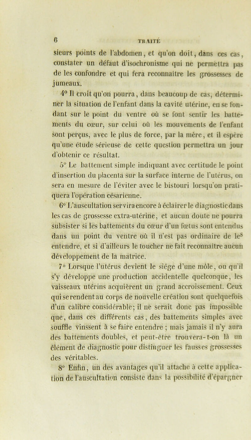 G Sieurs points de l’abdomen, et qu’on doit, dans ces cas, constater un défaut d’isochronisme qui ne permettra |jas de les confondre et qui fera reconnaître les grossesses de jumeaux. 4° Il croit qu’on pourra, dans beaucoup de cas, détermi- ner la situation de l’enfant dans la cavité utérine, eu se fon- dant sur le point du ventre où se font sentir les batte- ments du cœur, sur celui où les mouvements de l’enfant sont perçus, avec le plus de force, par la mère, et il espère qu’une étude sérieuse de cette question permettra un jour d’obtenir ce résultat. 5° Le battement simple indiquant avec certitude le point d’insertion du piacenla sur la surface interne de l’utérus, on sera en mesure de l’éviter avec le bistouri lorsqu'on prati- quera l’opération césarienne. 6° L’auscultation servira encore à éclairer le diagnostiedans les cas de grossesse extra-utérine, et aucun doute ne pourra subsister si les battements du cœur d’un fœtus sont entendus dans un point du ventre où il n’est pas ordinaire de le5 entendre, et si d’ailleurs le toucher ne fait reconnaître aucun développement de la matrice. 7° Lorsque l’utérus devient le siège d’une môle, ou qu'il s’y développe une production accidentelle quelconque, les vaisseaux utérins acquièrent un grand accroissement. Ceux qui se rendent au corps de nouvelle création sont quelquefois d’un calibre considérable; il ne serait donc pas impossible que, dans ces différents cas, des battements simples avec souffle vinssent à se faire entendre ; mais jamais il n’y aura des battements doubles, et peut-être trouvera-t-on là un élément de diagnostic pour distinguer les fausses grossesses des véritables. 8° Enfin, un des avantages qu'il attache à celte applica- tion de l’auscultation consiste dan* la possibilité d'épargner