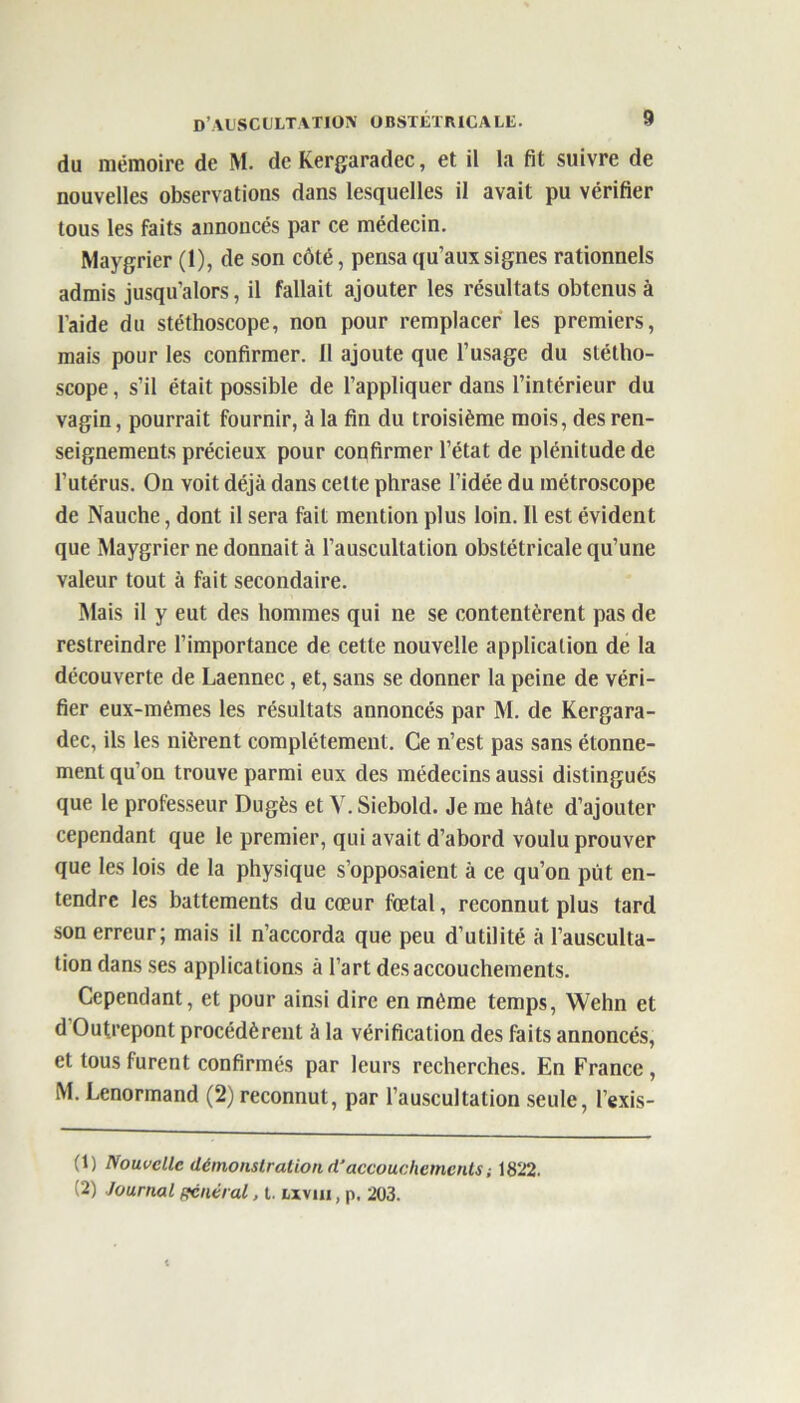 du mémoire de M. de Kergaradec, et il la fit suivre de nouvelles observations dans lesquelles il avait pu vérifier tous les faits annoncés par ce médecin. Maygrier (1), de son côté, pensa qu’aux signes rationnels admis jusqu’alors, il fallait ajouter les résultats obtenus à l’aide du stéthoscope, non pour remplacer les premiers, mais pour les confirmer. 11 ajoute que l’usage du stétho- scope , s’il était possible de l’appliquer dans l’intérieur du vagin, pourrait fournir, à la fin du troisième mois, des ren- seignements précieux pour confirmer l’état de plénitude de l’utérus. On voit déjà dans celte phrase l’idée du métroscope de Nauche, dont il sera fait mention plus loin. Il est évident que Maygrier ne donnait à l’auscultation obstétricale qu’une valeur tout à fait secondaire. Mais il y eut des hommes qui ne se contentèrent pas de restreindre l’importance de cette nouvelle application de la découverte de Laennec, et, sans se donner la peine de véri- fier eux-mêmes les résultats annoncés par M. de Kergara- dec, ils les nièrent complètement. Ce n’est pas sans étonne- ment qu'on trouve parmi eux des médecins aussi distingués que le professeur Dugès et Y.Siebold. Je me hâte d’ajouter cependant que le premier, qui avait d’abord voulu prouver que les lois de la physique s’opposaient à ce qu’on put en- tendre les battements du cœur fœtal, reconnut plus tard son erreur; mais il n’accorda que peu d’utilité à l’ausculta- tion dans ses applications à l’art des accouchements. Cependant, et pour ainsi dire en même temps, Wehn et d Outrepont procédèrent à la vérification des faits annoncés, et tous furent confirmés par leurs recherches. En France, M. Lenormand (2) reconnut, par l’auscultation seule, l’exis- (1) Nouvelle démonstration d'accouchements, 1822. (2) Journal Rentrai, t. lxvui , p. 203.