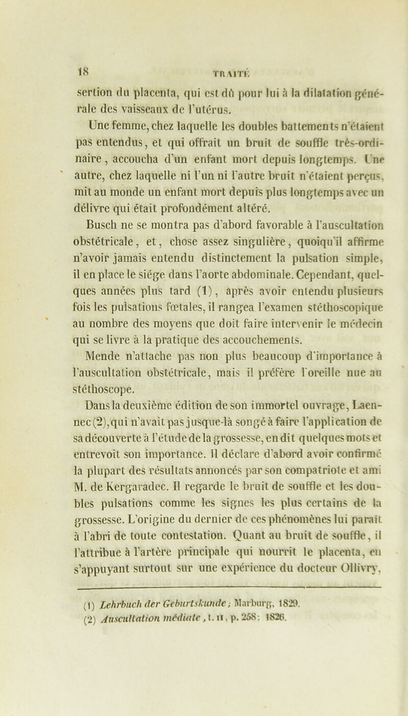 scrtion du placenta, qui estdpour lui à la dilatation géné- rale des vaisseaux de l’utérus. Une femme, chez laquelle les doubles battements n'étaieni pas entendus, et qui offrait un bruit de souffle très-ordi- naire , accoucha d’un enfant mort depuis longtemps. Une autre, chez laquelle ni l’un ni l'autre bruit n'étaient perçus, mit au monde un enfant mort depuis plus longtemps avec un délivre qui était profondément altéré. Busch ne se montra pas d’abord favorable à l’auscultation obstétricale, et, chose assez singulière, quoiqu'il affirme n’avoir jamais entendu distinctement la pulsation simple, il en place le siège dans l’aorte abdominale. Cependant, quel- ques années plus tard (1), après avoir entendu plusieurs fois les pulsations fœtales, il rangea l’examen stéthoscopique au nombre des moyens que doit faire intervenir le médecin qui se livre à la pratique des accouchements. Mende n’attache pas non plus beaucoup d'importance à l’auscultation obstétricale, mais il préfère l'oreille nue au stéthoscope. Dans la deuxième édition de son immortel ouvrage, Laen- nec(2),qui n’avait pasjusque-là songéàfaire l'application de sa découverte à l’étude de la grossesse, en dit quelques mots et entrevoit son importance. 11 déclare d’abord avoir confirmé la plupart des résultats annoncés par son compatriote et ami M. de Kergaradec. Il regarde le bruit de souffle et les dou- bles pulsations comme les signes les plus certains de la grossesse. L’origine du dernier de ces phénomènes lui parait, à l’abri de toute contestation. Quant au bruit de souffle, il l’attribue à l’artère principale qui nourrit le placenta, en s’appuyant surtout sur une expérience du docteur Ollivry. (1) Lehrbnch der Geburtshundc, Marburg, 1829. (2) Auscultation médiate, t. h . p. 258: 1828.