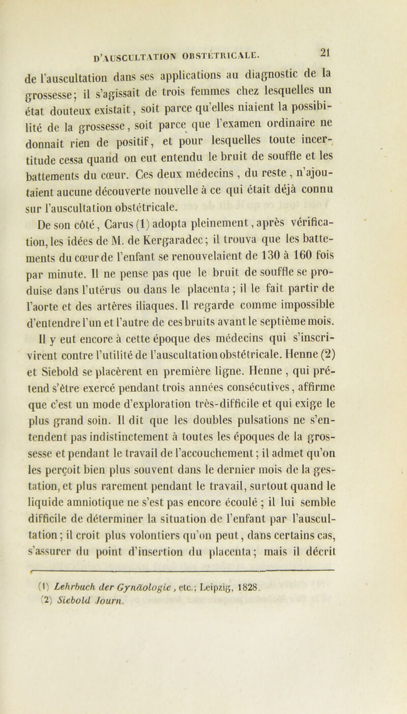 de l'auscultation dans ses applications au diagnostic de la grossesse; il s’agissait de trois femmes chez lesquelles un état douteux existait, soit parce quelles niaient la possibi- lité de la grossesse, soit parce que l’examen ordinaire ne donnait rien de positif, et pour lesquelles toute incer- titude cessa quand on eut entendu le bruit de souffle et les battements du cœur. Ces deux médecins, du reste , n’ajou- taient aucune découverte nouvelle à ce qui était déjà connu sur l’auscultation obstétricale. De son côté, Carus (1) adopta pleinement, après vérifica- tion, les idées de M. de Kergaradec; il trouva que les batte- ments du cœur de l’enfant se renouvelaient de 130 à 160 fois par minute. Il ne pense pas que le bruit de souffle se pro- duise dans l’utérus ou dans le placenta ; il le fait partir de l’aorte et des artères iliaques. Il regarde comme impossible d’entendre l'un et l’autre de ces bruits avant le septième mois. Il y eut encore à cette époque des médecins qui s’inscri- virent contre l’utilité de l’auscultation obstétricale. Henne (2) et Siebold se placèrent en première ligne. Henne , qui pré- tend s’ètre exercé pendant trois années consécutives, affirme que c’est un mode d’exploration très-difficile et qui exige le plus grand soin. Il dit que les doubles pulsations ne s’en- tendent pas indistinctement à toutes les époques de la gros- sesse et pendant le travail de l’accouchement ; il admet qu’on les perçoit bien plus souvent dans le dernier mois de la ges- tation, et plus rarement pendant le travail, surtout quand le liquide amniotique ne s’est pas encore écoulé ; il lui semble difficile de déterminer la situation de l’enfant par l’auscul- tation; il croit plus volontiers qu’on peut, dans certains cas, s’assurer du point d’insertion du placenta; mais il décrit (1) Lehrbuch der Gynâologie, etc.; Leipzig, 1828 ■ 2) Siebold Journ.