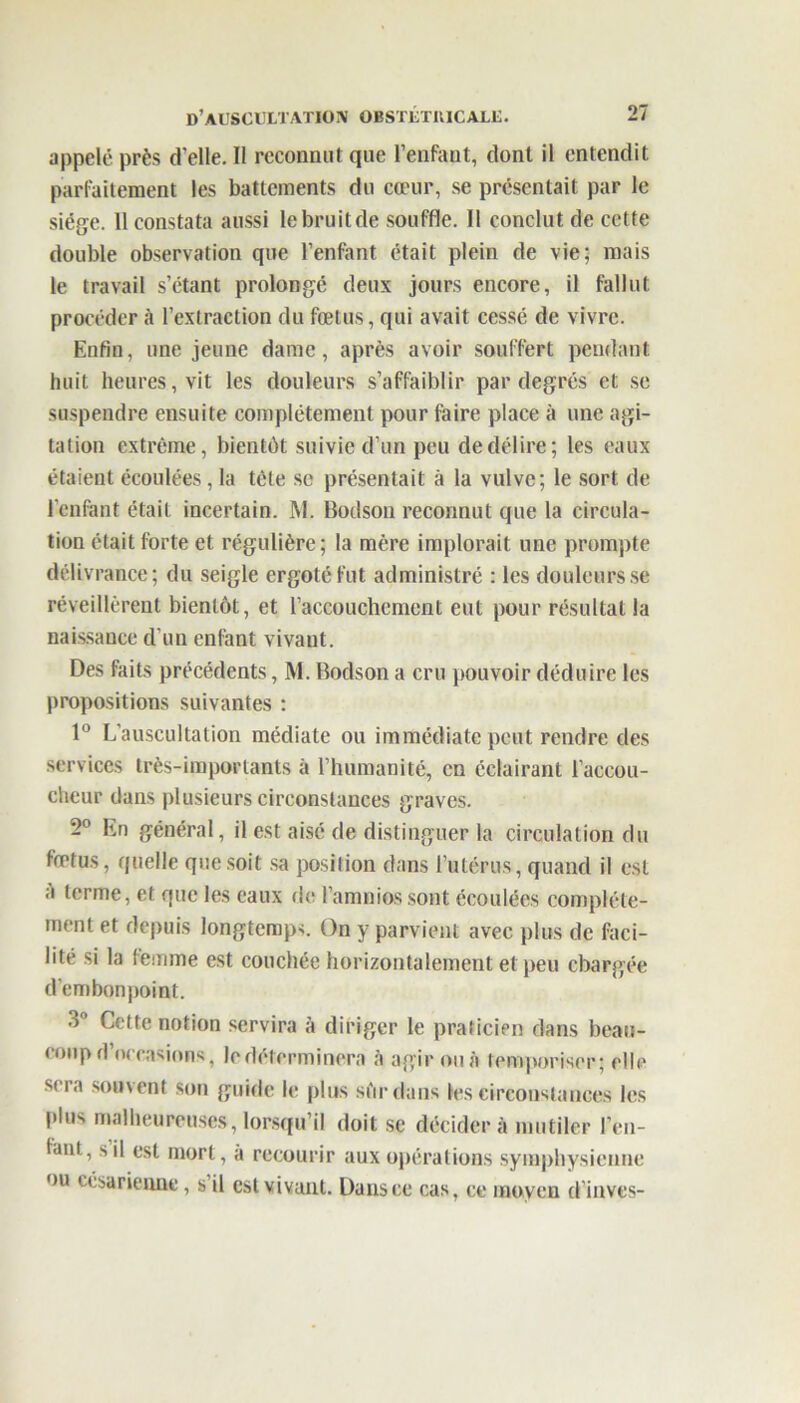 appelé près d elle. Il reconnut que l’enfant, dont il entendit parfaitement les battements du cœur, se présentait par le siège. 11 constata aussi le bruit de souffle. Il conclut de cette double observation que l’enfant était plein de vie; mais le travail s’étant prolongé deux jours encore, il fallut procéder à l’extraction du fœtus, qui avait cessé de vivre. Enfin, une jeune dame, après avoir souffert pendant huit heures, vit les douleurs s’affaiblir par degrés et se suspendre ensuite complètement pour faire place à une agi- tation extrême, bientôt suivie d’un peu de délire; les eaux étaient écoulées, la tête se présentait à la vulve; le sort de l'enfant était incertain. M. Bodson reconnut que la circula- tion était forte et régulière; la mère implorait une prompte délivrance; du seigle ergoté fut administré : les douleurs se réveillèrent bientôt, et l’accouchement eut pour résultat la naissance d’un enfant vivant. Des faits précédents, M. Bodson a cru pouvoir déduire les propositions suivantes : 1° L'auscultation médiate ou immédiate peut rendre des services très-importants à l’humanité, en éclairant l’accou- cheur dans plusieurs circonstances graves. 2° En général, il est aisé de distinguer la circulation du fœtus, quelle que soit sa position dans l’utérus, quand il est A terme, et que les eaux de l’amnios sont écoulées complète- ment et depuis longtemps. On y parvient avec plus de faci- lité si la femme est couchée horizontalement et peu chargée d’embonpoint. 3° Cette notion servira à diriger le praticien dans beau- coup d’occasions, le déterminera à agir ou à temporiser; elle sera souvent son guide h; plus sfirdans les circonstances les plus malheureuses, lorsqu’il doit se décidera mutiler ren- iant, s il est mort, a recourir aux opérations symphysienne ou césarienne, s il est vivant. Dans ce cas, ce moyen d’inves-