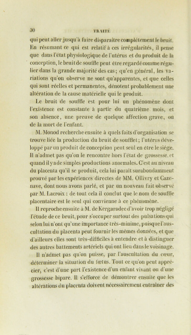 qui peut aller jusqu’à faire disparaître complètement le bruit. En résumant ce qui est relatif à ces irrégularités, il pense que dans l’état physiologique de l’utérus et du produit de la conception, lebruitde souille peut être regardécomme régu- lier dans la grande majorité des cas; qu’en général, les va- riations qu’on observe ne sont qu’apparentes, et que celles qui sont réelles et permanentes, dénotent probablement une altération de la cause matérielle qui le produit. Le bruit de souffle est pour lui un phénomène dont l’existence est constante à partir du quatrième mois, et son absence, une preuve de quelque affection grave, ou de la mort de l’enfant. M. Monod recherche ensuite à quels faits d’organisation se trouve liée la production du bruit de soufflet; l’utérus déve- loppé par un produit de conception peut seul en être le siège. Il n’admet pas qu’on le rencontre hors l’état de grossesse, et quand ilyade simples productions anormales. C’est au niveau du placenta qu’il se produit, cela lui paraît surabondamment prouvé par les expériences directes de MM. Ollivry et Caze- nave, dont nous avons parlé, et par un nouveau fait observé par M. Lacroix : de tout cela il conclut que le nom de souffle placentaire est le seul qui convienne à ce phénomène. Il reproche ensuite à M. de Kergaradec d’avoir trop négligé l’étude de ce bruit, pour s’occuper surtout des pulsations qui selon lui n’ont qu’une importance très-minime, puisque l'aus- cullation du placenta peut fournir les mêmes données, et que d’ailleurs elles sont très-difficiles à entendre et à distinguer des autres battements artériels qui ont lieu dans le voisinage. Il n’admet pas qu’on puisse, par l'auscultation du cœur, déterminer la situation du fœtus. Tout ce qu'on peut appré- cier, c’est d'une part l’existence d’un enfant vivant ou d'une grossesse bipare. Il s’efforce de démontrer ensuite que les altérations du placenta doivent nécessairement entraîner des