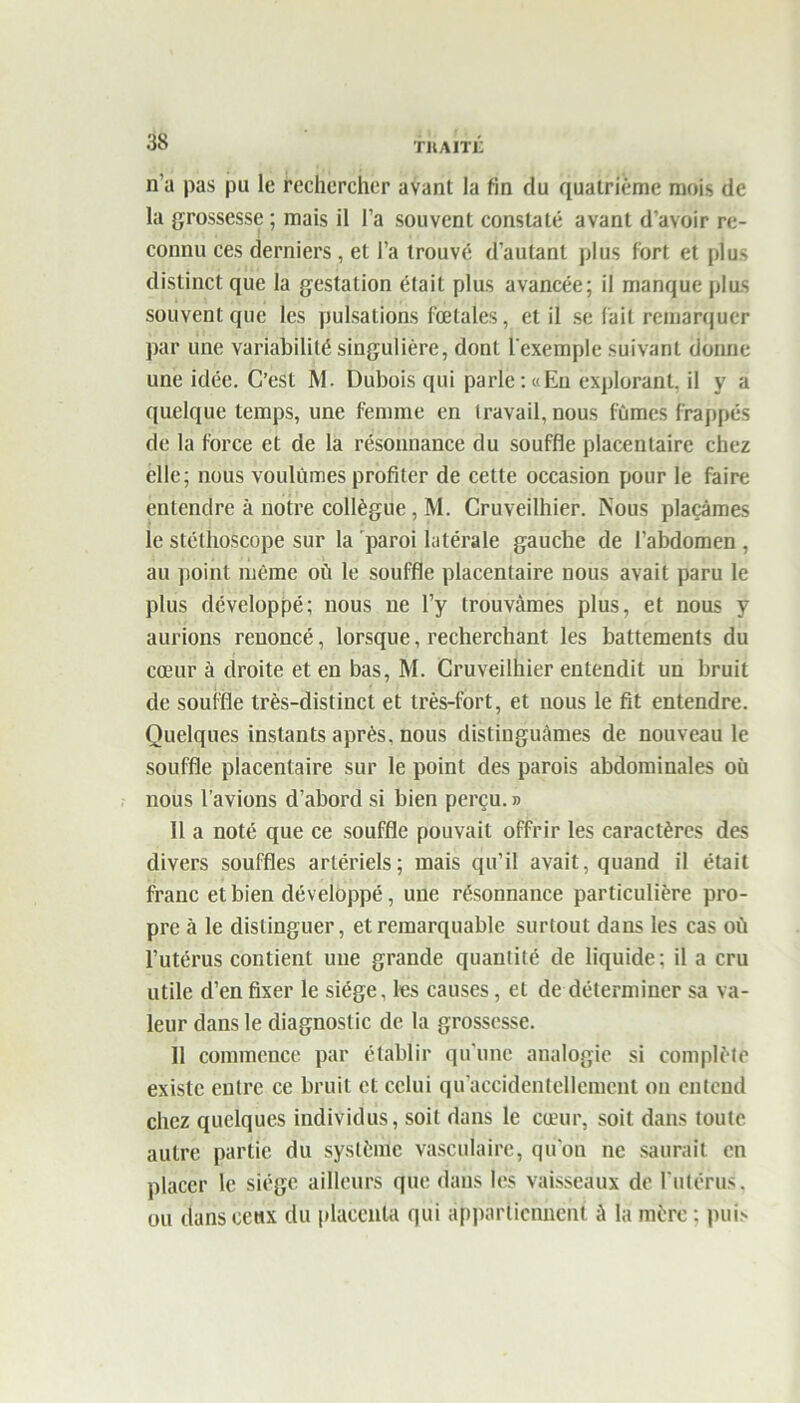 TM AIIX n’a pas pu le rechercher avant la fin du quatrième mois de la grossesse ; mais il l’a souvent constaté avant d’avoir re- connu ces derniers, et l’a trouvé d’autant plus fort et plus distinct que la gestation était plus avancée; il manque plus souvent que les pulsations fœtales, et il se fait remarquer par une variabilité singulière, dont l'exemple suivant donne une idée. C’est M. Dubois qui parle:«Eu explorant, il y a quelque temps, une femme en travail, nous fûmes frappés de la force et de la résonnance du souffle placentaire chez elle; nous voulûmes profiter de cette occasion pour le faire entendre à notre collègue, M. Cruveilhier. Nous plaçâmes le stéthoscope sur la paroi latérale gauche de l’abdomen, au point même où le souffle placentaire nous avait paru le plus développé; nous ne l’y trouvâmes plus, et nous y aurions renoncé, lorsque, recherchant les battements du cœur à droite et en bas, M. Cruveilhier entendit un bruit de souffle très-distinct et très-fort, et nous le fit entendre. Quelques instants après, nous distinguâmes de nouveau le souffle placentaire sur le point des parois abdominales où nous l’avions d’abord si bien perçu.» 11 a noté que ce souffle pouvait offrir les caractères des divers souffles artériels; mais qu’il avait, quand il était franc et bien développé, une résonnance particulière pro- pre à le distinguer, et remarquable surtout dans les cas où l’utérus contient une grande quantité de liquide; il a cru utile d’en fixer le siège, les causes, et de déterminer sa va- leur dans le diagnostic de la grossesse. 11 commence par établir qu’une analogie si complète existe entre ce bruit et celui qu’accidenteliement on entend chez quelques individus, soit dans le cœur, soit dans toute autre partie du système vasculaire, qu’on ne saurait en placer le siège ailleurs que dans les vaisseaux de l'utérus, ou dans ceux du placenta qui appartiennent à la mère : puis