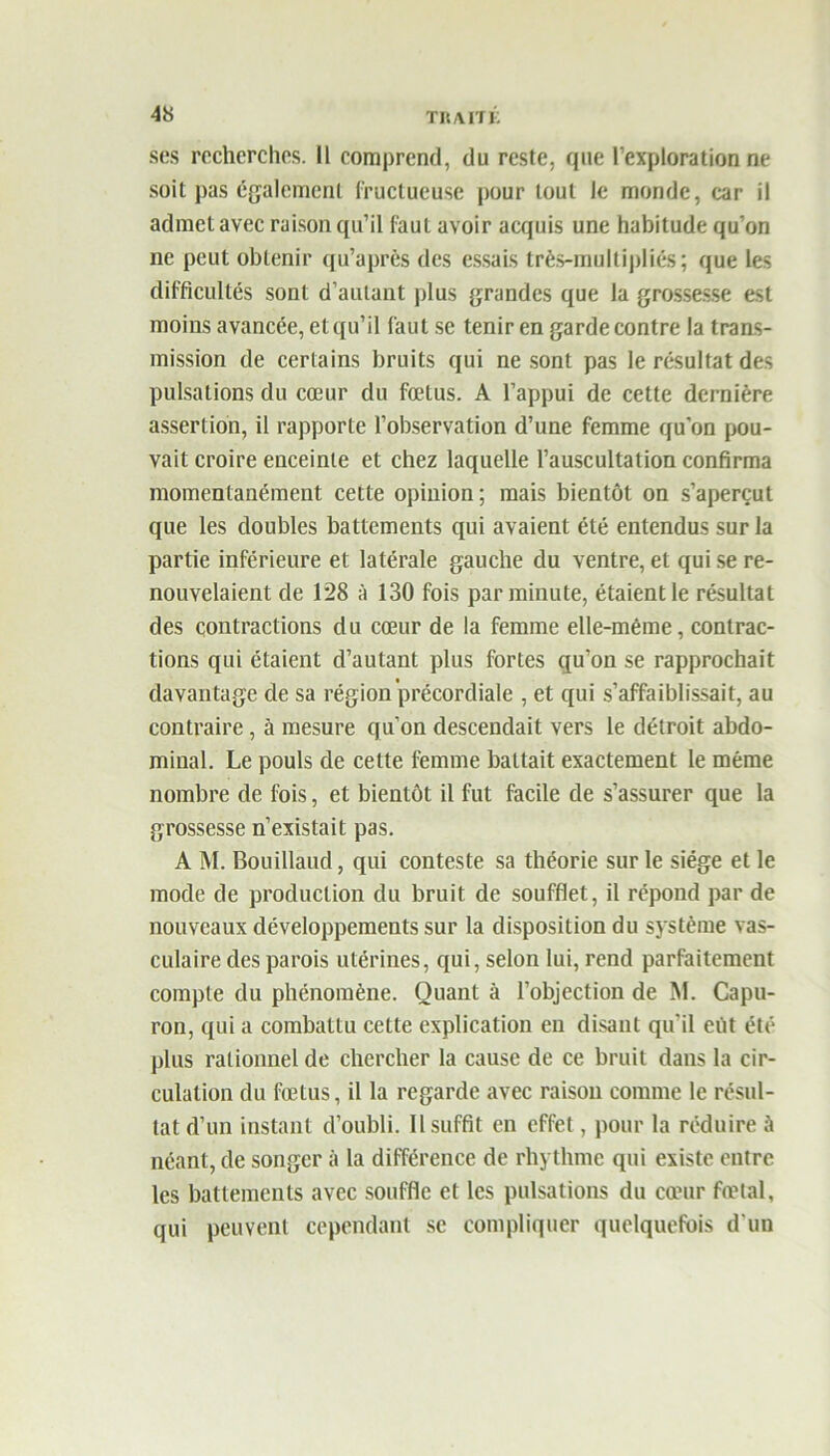 ses recherches. Il comprend, du reste, que l’exploration ne soit pas également fructueuse pour tout le monde, car il admet avec raison qu’il faut avoir acquis une habitude qu’on ne peut obtenir qu’après des essais très-multipliés; que les difficultés sont d’autant plus grandes que la grossesse est moins avancée, et qu’il faut se tenir en garde contre la trans- mission de certains bruits qui ne sont pas le résultat des pulsations du cœur du fœtus. A l’appui de cette dernière assertion, il rapporte l’observation d’une femme qu’on pou- vait croire enceinte et chez laquelle l’auscultation confirma momentanément cette opinion; mais bientôt on s’aperçut que les doubles battements qui avaient été entendus sur la partie inférieure et latérale gauche du ventre, et qui se re- nouvelaient de 128 à 130 fois par minute, étaient le résultat des contractions du cœur de la femme elle-même, contrac- tions qui étaient d’autant plus fortes qu’on se rapprochait davantage de sa région'précordiale , et qui s’affaiblissait, au contraire, à mesure qu’on descendait vers le détroit abdo- minal. Le pouls de cette femme battait exactement le même nombre de fois, et bientôt il fut facile de s’assurer que la grossesse n’existait pas. A M. Bouillaud, qui conteste sa théorie sur le siège et le mode de production du bruit de soufflet, il répond par de nouveaux développements sur la disposition du système vas- culaire des parois utérines, qui, selon lui, rend parfaitement compte du phénomène. Quant à l’objection de M. Capu- ron, qui a combattu cette explication en disant qu'il eût été plus rationnel de chercher la cause de ce bruit dans la cir- culation du fœtus, il la regarde avec raison comme le résul- tat d’un instant d’oubli. Il suffit en effet, pour la réduire à néant, de songer à la différence de rhythme qui existe entre les battements avec souffle et les pulsations du cœur fœtal, qui peuvent cependant se compliquer quelquefois d'un