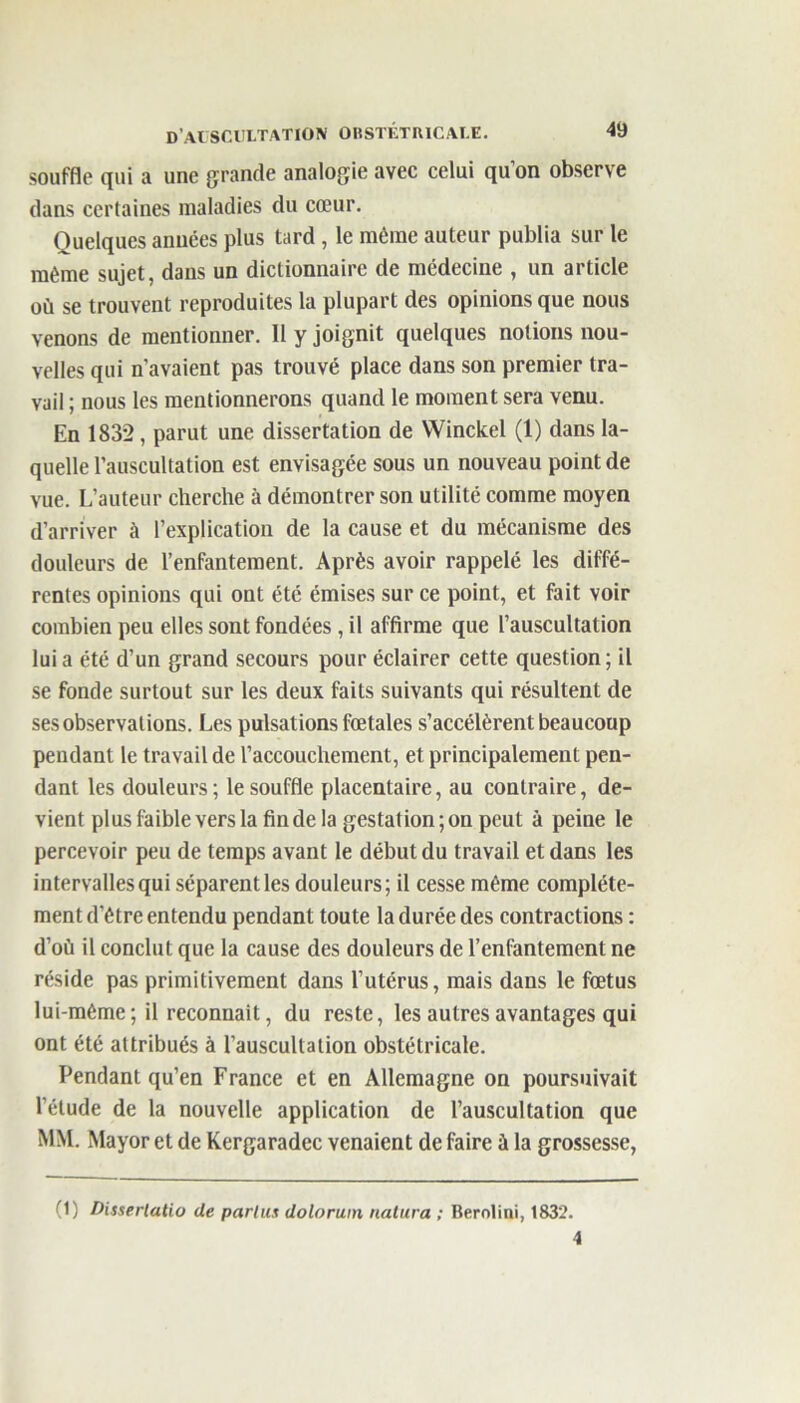 souffle qui a une grande analogie avec celui quon observe dans certaines maladies du cœur. Quelques années plus tard, le même auteur publia sur le même sujet, dans un dictionnaire de médecine , un article où se trouvent reproduites la plupart des opinions que nous venons de mentionner. 11 y joignit quelques notions nou- velles qui n’avaient pas trouvé place dans son premier tra- vail ; nous les mentionnerons quand le moment sera venu. En 1832, parut une dissertation de Winckel (1) dans la- quelle l’auscultation est envisagée sous un nouveau point de vue. L’auteur cherche à démontrer son utilité comme moyen d’arriver à l’explication de la cause et du mécanisme des douleurs de l’enfantement. Après avoir rappelé les diffé- rentes opinions qui ont été émises sur ce point, et fait voir combien peu elles sont fondées, il affirme que l’auscultation lui a été d’un grand secours pour éclairer cette question; il se fonde surtout sur les deux faits suivants qui résultent de ses observations. Les pulsations fœtales s’accélèrent beaucoup pendant le travail de l’accouchement, et principalement pen- dant les douleurs; le souffle placentaire, au contraire, de- vient plus faible vers la fin de la gestation;on peut à peine le percevoir peu de temps avant le début du travail et dans les intervalles qui séparent les douleurs; il cesse même complète- ment d’être entendu pendant toute la durée des contractions : d’où il conclut que la cause des douleurs de l’enfantement ne réside pas primitivement dans l’utérus, mais dans le fœtus lui-même; il reconnaît, du reste, les autres avantages qui ont été attribués à l’auscultation obstétricale. Pendant qu’en France et en Allemagne on poursuivait l’étude de la nouvelle application de l’auscultation que MM. Mayor et de Kergaradec venaient de faire à la grossesse, (1) Dissertatio de parlas doloruin natura ; Berolini, 1832. 4