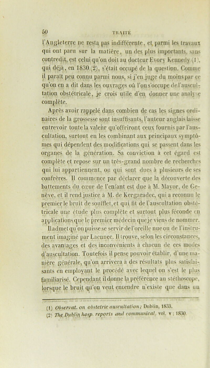 l'Angleterre lie resta pas indifférente, et. parmi les travaux qui ont paru sur la matière, un des plus importants, sans contredit, est celui qu’on doit au docteur Evory Kennedy (I . qui déjà, en 1830 (2), s’était occupé de la question. Comme il parait peu connu parmi nous, si j’en juge du moins par ce qu’on en a dit dans les ouvrages où l’on s’occupe de l'auscul- tation obstétricale, je crois utile d'en donner une analy e complète. Après avoir rappelé dans combien de cas les signes ordi- naires de la grossesse sont insuffisants, l’auteur anglais Lai-œ entrevoir toute la valeur qu’offriront ceux fournis par l'aus- cultation, surtout en les combinant aux principaux symptô- mes qui dépendent des modifications qui se passent dans les organes de la génération. Sa conviction à cet égard est complète et repose sur un très-grand nombre de recherches qui lui appartiennent, ou qui sont dues à plusieurs de ses confrères. 11 commence par déclarer que la découverte des battements du cœur de Tentant est due à M. Mayor, de Ge- nève, et il rend justice à M. de Kergaradec, qui a reconnu le premier le bruit de soufflet, et qui fit de l’auscultation obsté- tricale une étude plus complète et surtout plus féconde tn applications que le premier médecin queje viens de nommer. Il admet qu'on puisse se servir de l’oreille nueou de l'instru- ment imaginé par Lacnnec. Il trouve, selon les circonstances, des avantages et des inconvénients à chacun de ces modes d'auscultation. Toutefois il pense pouvoir établir, d'une ma- nière générale, qu’on arrivera à des résultats plus satisfai- sants en employant le procédé avec lequel on s’est le plus familiarisé. CependantAl donne la préférence au stéthoscope, lorsque le bruit qu’on veut entendre n’existe que dans uu (t; Observât, on obstclric auscultation; Dublin, 1S33. (2) The Dublin liosp. reports and communical, vol. v : 1830.