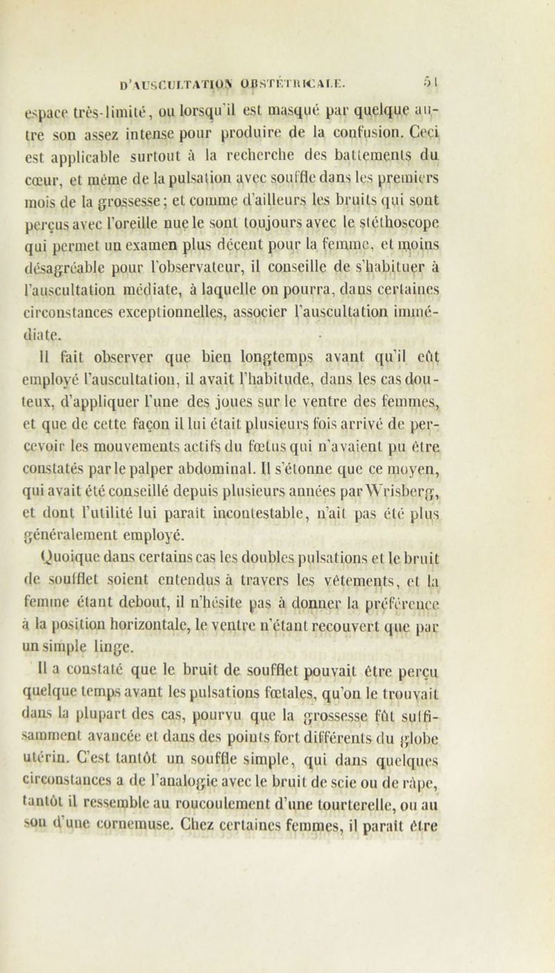 D’\USCW.TATIO!\ 0,J)STÉTUI€/M.E. Ôl espace très-limité, ou lorsqu'il est masqué par quelque au- tre son assez intense pour produire de la confusion. Ceci est applicable surtout à la recherche des battements du cœur, et même de la pulsation avec souffle dans les premiers mois de la grossesse; et comme d’ailleurs les bruits qui sont perçus avec l’oreille nue le sont toujours avec le stéthoscope qui permet un examen plus décent pour la femme, et moins désagréable pour l’observateur, il conseille de s’habituer à l’auscultation médiate, à laquelle on pourra, dans certaines circonstances exceptionnelles, associer l’auscultation immé- diate. 11 fait observer que bien longtemps avant qu’il eût employé l’auscultation, il avait l’habitude, dans les cas dou- teux, d’appliquer l’une des joues sur le ventre des femmes, et que de cette façon il lui était plusieurs fois arrivé de per- cevoir les mouvements actifs du fœtus qui n’avaient pu être constatés par le palper abdominal. Il s’étonne que ce moyen, qui avait été conseillé depuis plusieurs années par Wrisberg, et dont l’utilité lui parait incontestable, n’ait pas été plus généralement employé. Quoique dans certains cas les doubles pulsations et le bruit de soufflet soient entendus à travers les vêtements, et la femme étant debout, il n’hésite pas à donner la préférence à la position horizontale, le ventre n’étant recouvert que par un simple linge. Il a constaté que le bruit de soufflet pouvait être perçu quelque temps avant les pulsations fœtales, qu’on le trouvait dans la plupart des cas, pourvu que la grossesse fût sulfi- samrnent avancée et dans des points fort différents du globe utérin. C’est tantôt un souffle simple, qui dans quelques circonstances a de l’analogie avec le bruit de scie ou de râpe, tantôt il ressemble au roucoulement d’une tourterelle, ou au sou d’une cornemuse. Chez certaines femmes, il parait être