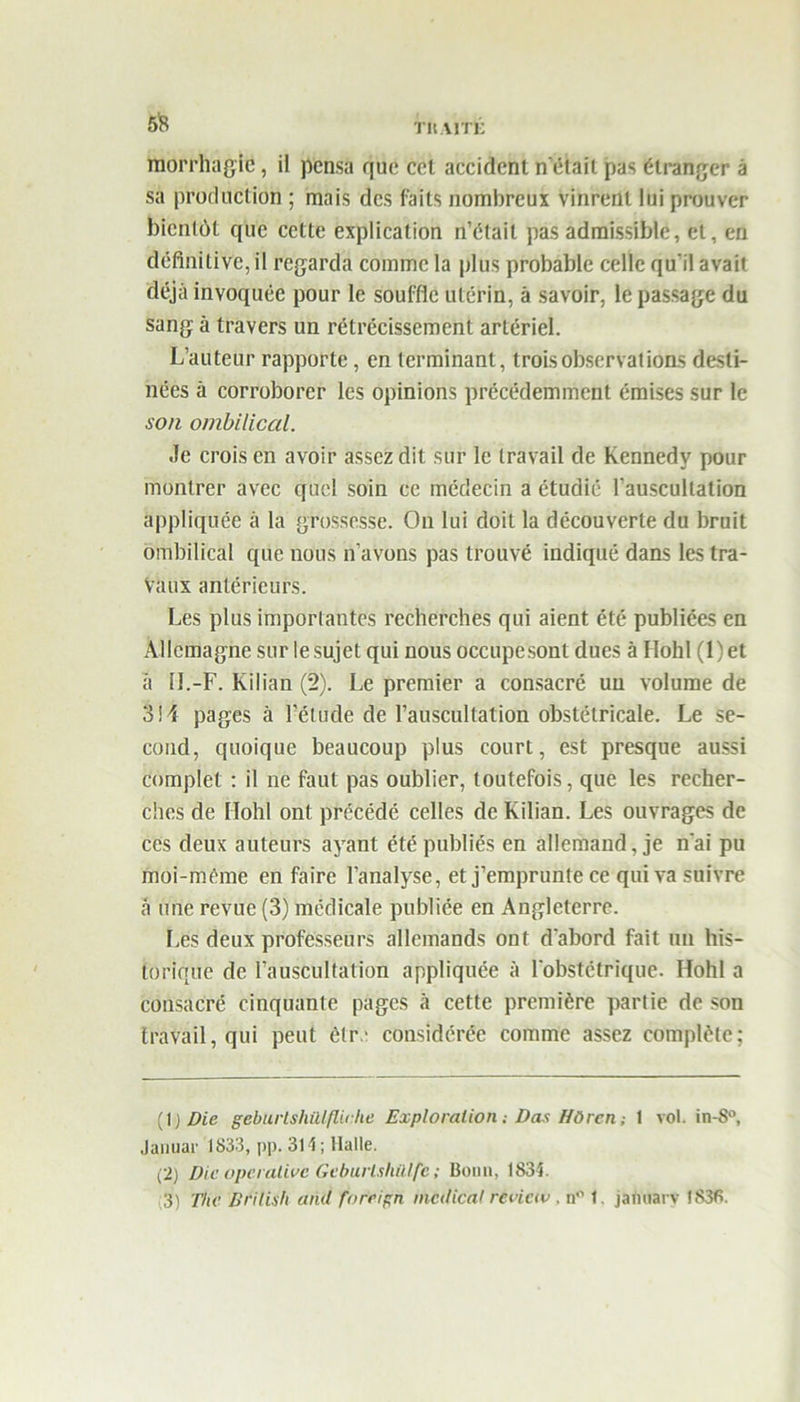 5*8 r it.MTl; morrhagic, il pensa que cel accident n'était pas étranger â sa production ; mais des faits nombreux vinrent lui prouver bientôt que celte explication n’était pas admissible, et, en définitive, il regarda comme la plus probable celle qu'il avait déjà invoquée pour le souffle utérin, à savoir, le passage du sang à travers un rétrécissement artériel. L’auteur rapporte, en terminant, trois observât ions desti- nées à corroborer les opinions précédemment émises sur le son ombilical. Je crois en avoir assez dit sur le travail de Kennedy pour montrer avec quel soin ce médecin a étudié l’auscultation appliquée â la grossesse. On lui doit la découverte du bruit ombilical que nous n’avons pas trouvé indiqué dans les tra- vaux antérieurs. Les plus importantes recherches qui aient été publiées en Allemagne sur le sujet qui nous occupe sont dues â Hohl (1 ) et à U.-F. Kïlian (2). Le premier a consacré un volume de 314 pages à l’étude de l’auscultation obstétricale. Le se- cond, quoique beaucoup plus court, est presque aussi complet : il ne faut pas oublier, toutefois, que les recher- ches de Hohl ont précédé celles de Kilian. Les ouvrages de ces deux auteurs ayant été publiés en allemand, je n'ai pu moi-méme en faire l’analyse, et j’emprunte ce qui va suivre à une revue (3) médicale publiée en Angleterre. Les deux professeurs allemands ont d'abord fait un his- torique de l’auscultation appliquée à l'obstétrique. Hohl a consacré cinquante pages â cette première partie de son travail, qui peut èlr.- considérée comme assez complète; (1 ) Die geburlshülflicke Exploration : Das HO ren ; 1 vol. in-8°, Januar 1833, pp. 314; Halle. (2) Dieûperalivc Gcburlshillfe ; Bonn, 1834. 3) The Brilish and forcign medical revictv , n° t. jamiary 1836.