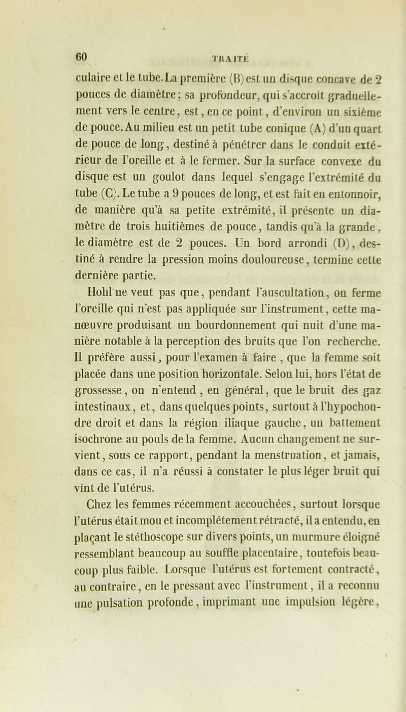 TIIAJTE culaire cl le tube.La première (B)est un disque concave de 2 pouces de diamètre; sa profondeur, qui s’accroit graduelle- ment vers le centre, est, en ce point, d’environ un sixième de pouce. Au milieu est un petit tube conique (A) d'un quart de pouce de long, destiné à pénétrer dans le conduit exté- rieur de l’oreille et à le fermer. Sur la surface convexe du disque est un goulot dans lequel s’engage l’extrémité du tube (C). Le tube a 9 pouces de long, et est fait eu entonnoir, de manière qu’à sa petite extrémité, il présente un dia- mètre de trois huitièmes de pouce, tandis qu a la grande, le diamètre est de 2 pouces. Un bord arrondi (D), des- tiné à rendre la pression moins douloureuse, termine cette dernière partie. Hohl ne veut pas que, pendant l’auscultation, on ferme l’oreille qui n’est pas appliquée sur l’instrument, cette ma- nœuvre produisant un bourdonnement qui nuit d'une ma- nière notable à la perception des bruits que l’on recherche. Il préfère aussi, pour l’examen à faire , que la femme soit placée dans une position horizontale. Selon lui, hors l’état de grossesse, on n’entend , en général, que le bruit des gaz intestinaux, et, dans quelques points, surtout à l’hypochon- dre droit et dans la région iliaque gauche, un battement isochrone au pouls de la femme. Aucun changement ne sur- vient, sous ce rapport, pendant la menstruation, et jamais, dans ce cas, il n’a réussi à constater le plus léger bruit qui vint de l’utérus. Chez les femmes récemment accouchées, surtout lorsque l’utérus était mou et incomplètement rétracté, il a entendu, en plaçant le stéthoscope sur divers points, un murmure éloigné ressemblant beaucoup au souffle placentaire, toutefois beau- coup plus faible. Lorsque l’utérus est fortement contracté, au contraire, en le pressant avec l’instrument, il a reconnu une pulsation profonde, imprimant une impulsion légère.