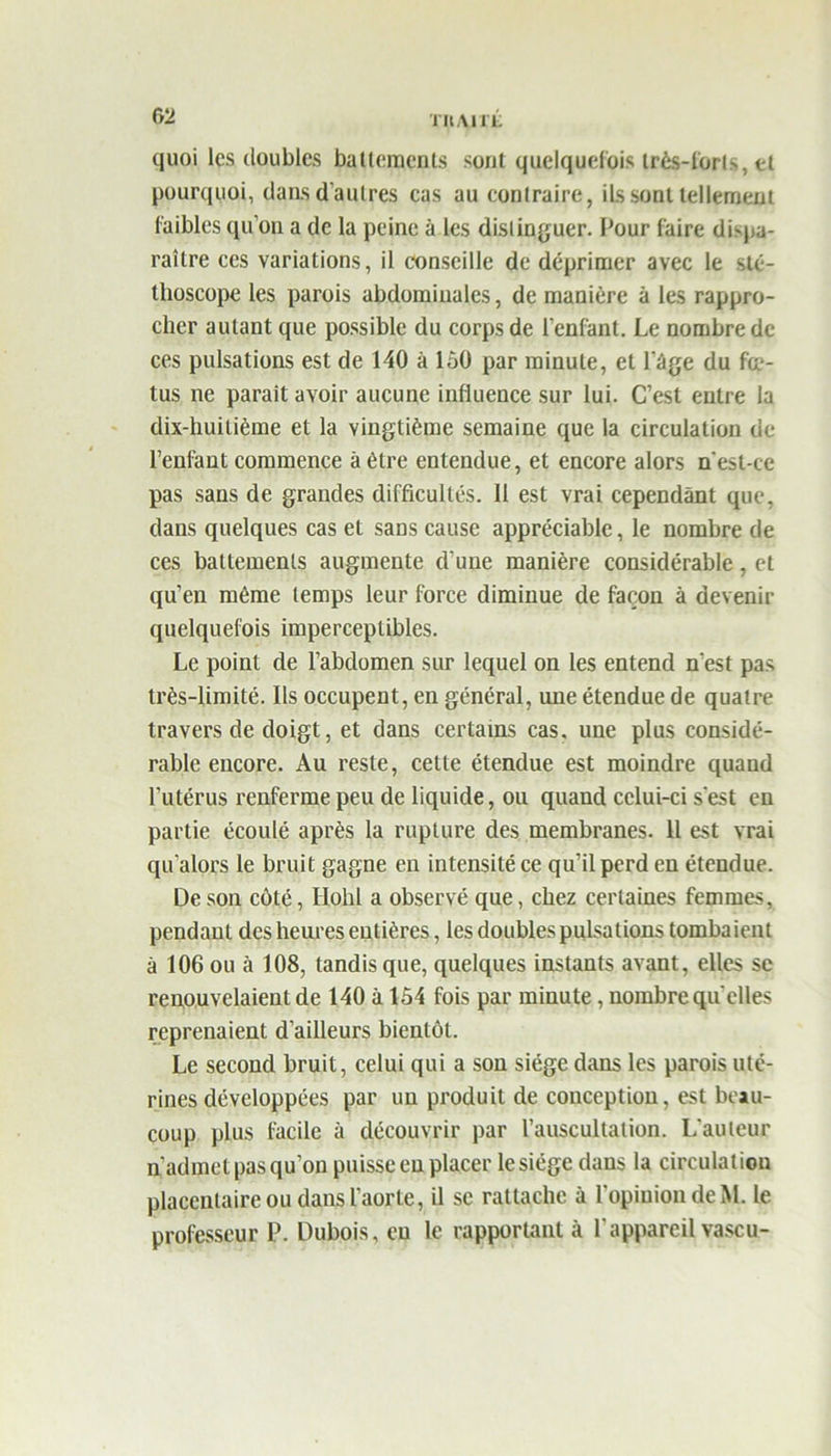 TIlAirL quoi les doubles battements sont quelquefois très-forts, et pourquoi, dans d'autres cas au contraire, ils sont tellement faibles qu’on a de la peine à les distinguer. Pour faire dispa- raître ces variations, il conseille de déprimer avec le sté- thoscope les parois abdominales, de manière à les rappro- cher autant que possible du corps de l’enfant. Le nombre de ces pulsations est de 140 à 1,50 par minute, et l’ège du fcc- tus ne parait avoir aucune influence sur lui. C’est entre la dix-huitième et la vingtième semaine que la circulation de l’enfant commence à être entendue, et encore alors n'est-ce pas sans de grandes difficultés. 11 est vrai cependant que, dans quelques cas et sans cause appréciable, le nombre de ces battements augmente d’une manière considérable, et qu’en même temps leur force diminue de façon à devenir quelquefois imperceptibles. Le point de l’abdomen sur lequel on les entend n'est pas très-limité. Ils occupent, en général, une étendue de quatre travers de doigt, et dans certains cas. une plus considé- rable encore. Au reste, celte étendue est moindre quand l’utérus renferme peu de liquide, ou quand celui-ci s'est en partie écoulé après la rupture des membranes. 11 est vrai qu’alors le bruit gagne en intensité ce qu’il perd en étendue. De son côté, Hohl a observé que, chez certaines femmes, pendant des heures entières, les doubles pulsations tombaient à 106 ou à 108, tandis que, quelques instants avant, elles se renouvelaient de 140 à 154 fois par minute, nombre qu elles reprenaient d’ailleurs bientôt. Le second bruit, celui qui a son siège dans les parois uté- rines développées par un produit de conception, est beau- coup plus facile à découvrir par l’auscultation. L'auteur n’admet pas qu’on puisse en placer le siège dans la circulation placentaire ou dans l’aorte, il se rattache à l’opinion de M. le professeur P. Dubois, eu le rapportant à l’appareil vase u-