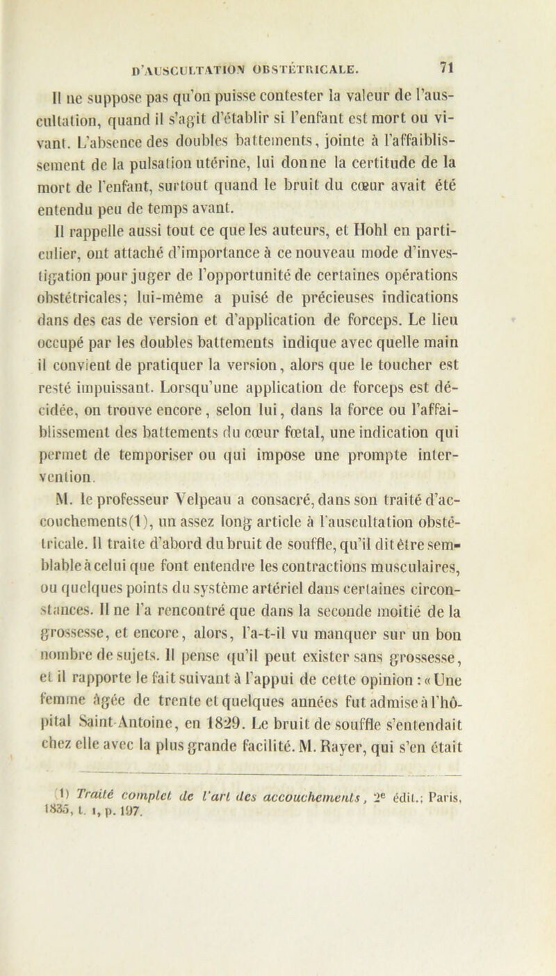 I! ne suppose pas qu’on puisse contester la valeur de l'aus- cultation, quand il s’agit d’établir si l’enfant est mort ou vi- vant. L’absence des doubles battements, jointe à l’affaiblis- sement de la pulsation utérine, lui donne la certitude de la mort de l’enfant, surtout quand le bruit du cœur avait été entendu peu de temps avant. Il rappelle aussi tout ce que les auteurs, et Hohl en parti- culier, ont attaché d’importance à ce nouveau mode d’inves- tigation pour juger de l’opportunité de certaines opérations obstétricales; lui-même a puisé de précieuses indications dans des cas de version et d’application de forceps. Le lieu occupé par les doubles battements indique avec quelle main il convient de pratiquer la version, alors que le toucher est resté impuissant. Lorsqu’une application de forceps est dé- cidée, on trouve encore , selon lui, dans la force ou l’affai- blissement des battements du cœur fœtal, une indication qui permet de temporiser ou qui impose une prompte inter- vention M. le professeur Velpeau a consacré, dans son traité d’ac- couchements (1), un assez long article à l’auscultation obsté- tricale. Il traite d’abord du bruit de souffle, qu’il dit être sem- blableàcelui que font entendre les contractions musculaires, ou quelques points du système artériel dans certaines circon- stances. Il ne l’a rencontré que dans la seconde moitié de la grossesse, et encore, alors, l’a-t-il vu manquer sur un bon nombre de sujets. Il pense qu’il peut exister sans grossesse, et il rapporte le fait suivant A l’appui de cette opinion : « Une femme Agée de trente et quelques années fut admise à l’hô- pital Saint-Antoine, en 1829. Le bruit de souffle s’entendait chez elle avec la plus grande facilité. M. Rayer, qui s’en était 1) Traité complet de l’art des accouchements, 2e édit.; Paris, t»3ô, t i,p. 1Ü7.