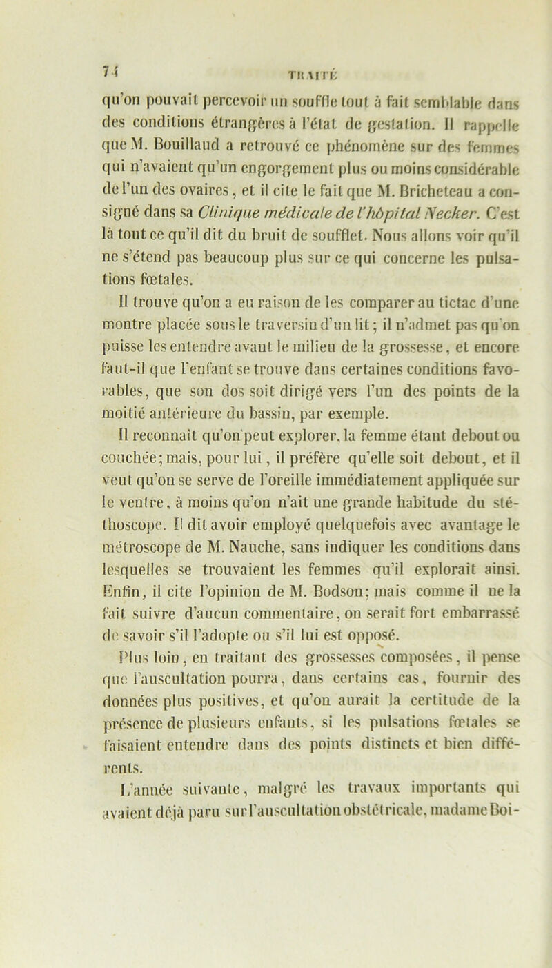 7 ! TltAITi; qu’on pouvait percevoir un souffle tout à fait semblable dans des conditions étrangères à l’état de gestation. Il rappelle qucM. Bouillaud a retrouvé ce phénomène sur des femmes qui n’avaient qu’un engorgement plus ou moins considérable de l’un des ovaires, et il cite le fait que M. Bricheteau a con- signé dans sa Clinique médicale de ihôpital Necker. C'est là tout ce qu’il dit du bruit de soufflet. Nous allons voir qu'il ne s’étend pas beaucoup plus sur ce qui concerne les pulsa- tions fœtales. Il trouve qu’on a eu raison de les comparer au tictac d’une montre placée sous le traversin d’un lit; il n’admet pas qu'on puisse les entendre avant le milieu de la grossesse, et encore faut-il que l’enfant se trouve dans certaines conditions favo- rables, que son dos soit dirigé vers l’un des points de la moitié antérieure du bassin, par exemple. Il reconnaît qu’on peut explorer, la femme étant debout ou couchée; mais, pour lui, il préfère qu’elle soit debout, et il veut qu’on se serve de l’oreille immédiatement appliquée sur le ventre, à moins qu’on n’ait une grande habitude du sté- thoscope. Il dit avoir employé quelquefois avec avantage le métroscope de M. Nauche, sans indiquer les conditions dans lesquelles se trouvaient les femmes qu’il explorait ainsi. Lnfin, il cite l’opinion de M. Bodson; mais comme il ne la fait suivre d’aucun commentaire, on serait fort embarrassé de savoir s’il l’adopte ou s’il lui est opposé. Plus loin, en traitant des grossesses composées, il pense que l’auscultation pourra, dans certains cas, fournir des données plus positives, et qu’on aurait la certitude de la présence de plusieurs enfants, si les pulsations fœtales se faisaient entendre dans des points distincts et bien diffé- rents. L’année suivante, malgré les travaux importants qui avaient déjà paru sur l’auscultation obstétricale, madame Boi-