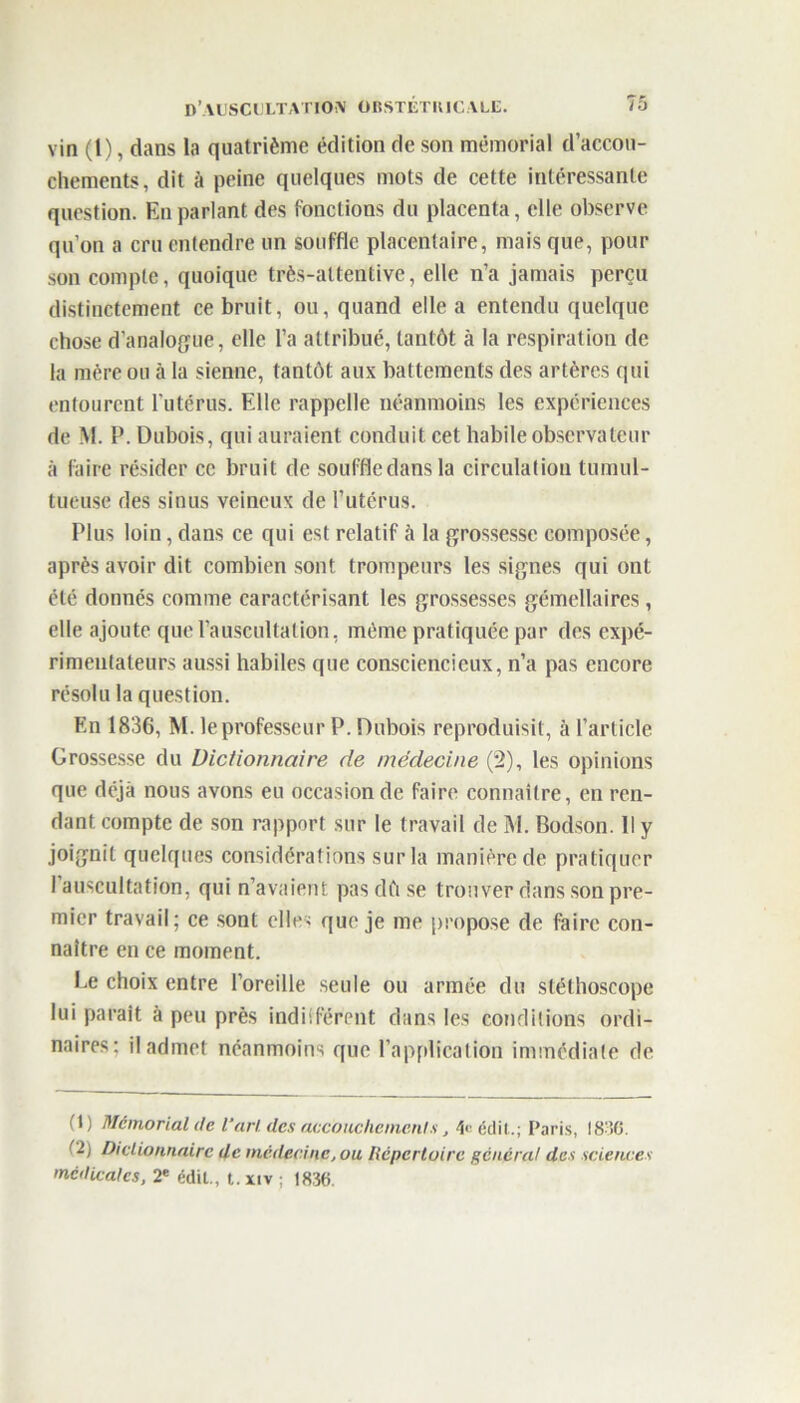 vin (l), dans la quatrième édition de son mémorial d’accou- chements, dit à peine quelques mots de cette intéressante question. En parlant des fonctions du placenta, elle observe qu’on a cru entendre un souffle placentaire, mais que, pour son compte, quoique très-attentive, elle n’a jamais perçu distinctement ce bruit, ou, quand elle a entendu quelque chose d’analogue, elle l’a attribué, tantôt à la respiration de la mère ou à la sienne, tantôt aux battements des artères qui entourent l’utérus. Elle rappelle néanmoins les expériences de M. P. Dubois, qui auraient conduit cet habile observateur à faire résider ce bruit de souffle dans la circulation tumul- tueuse des sinus veineux de l’utérus. Plus loin, dans ce qui est relatif à la grossesse composée, après avoir dit combien sont trompeurs les signes qui ont été donnés comme caractérisant les grossesses gémellaires, elle ajoute que l’auscultation, même pratiquée par des expé- rimentateurs aussi habiles que consciencieux, n’a pas encore résolu la question. En 1836, M. le professeur P. Dubois reproduisit, à l’article Grossesse du Dictionnaire de médecine (2), les opinions que déjà nous avons eu occasion de faire connaître, en ren- dant compte de son rapport sur le travail de M. Bodson. Il y joignit quelques considérations sur la manière de pratiquer l’auscultation, qui n’avaient pas dù se trouver dans son pre- mier travail; ce sont elles que je me propose de faire con- naître en ce moment. Le choix entre l’oreille seule ou armée du stéthoscope lui parait à peu près indiiférent dans les conditions ordi- naires; il admet néanmoins que l’application immédiate de H) Mémorial de l'art des accouchements, édit.; Paris, 1836. (2) Dictionnaire Uc médecine, ou Répertoire général des science'' medicales, 2e édit., t. xiv ; 1836.