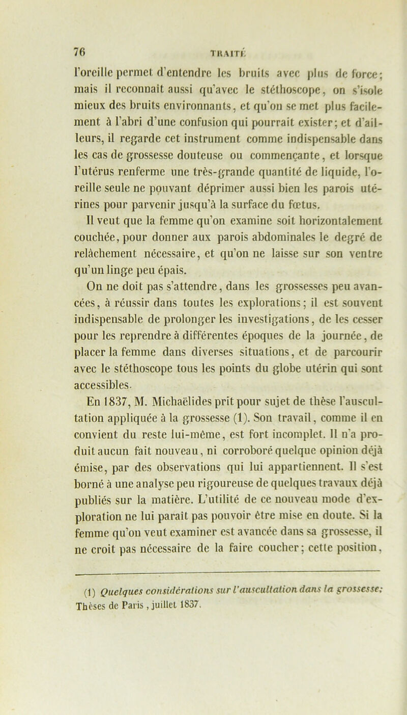 l’oreille permet d’enlendre les bruits avec plus de force; mais il reconnaît aussi qu'avec le stéthoscope, on s’isole mieux des bruits environnants, et qu’on se met plus facile- ment à l’abri d’une confusion qui pourrait exister; et d’ail- leurs, il regarde cet instrument comme indispensable dans les cas de grossesse douteuse ou commençante, et lorsque l’utérus renferme une très-grande quantité de liquide, l’o- reille seule ne pouvant déprimer aussi bien les parois uté- rines pour parvenir jusqu’à la surface du fœtus. 11 veut que la femme qu’on examine soit horizontalement couchée, pour donner aux parois abdominales le degré de relâchement nécessaire, et qu’on ne laisse sur son ventre qu’un linge peu épais. On ne doit pas s’attendre, dans les grossesses peu avan- cées, à réussir dans toutes les explorations; il est souvent indispensable de prolonger les investigations, de les cesser pour les reprendre à différentes époques de la journée, de placer la femme dans diverses situations, et de parcourir avec le stéthoscope tous les points du globe utérin qui sont accessibles. En 1837, M. Michaëlides prit pour sujet de thèse l’auscul- tation appliquée à la grossesse (1). Son travail, comme il en convient du reste lui-même, est fort incomplet. 11 n’a pro- duit aucun fait nouveau, ni corroboré quelque opinion déjà émise, par des observations qui lui appartiennent. 11 s’est borné à une analyse peu rigoureuse de quelques travaux déjà publiés sur la matière. L’utilité de ce nouveau mode d'ex- ploration ne lui parait pas pouvoir être mise en doute. Si la femme qu’on veut examiner est avancée dans sa grossesse, il ne croit pas nécessaire de la faire coucher; cette position. (1) Quelques considérations sur l’auscultation dans la grossesse; Thèses de Paris, juillet 1837.