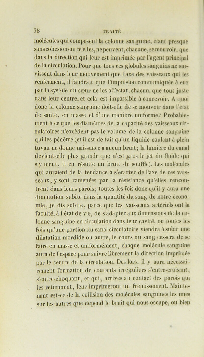 molécules qui composent lu colonne sanguine, étant presque sanscohésionenlre elles, nepeuvent, chacune, se mouvoir, que dans la direction qui leur est imprimée par l’agent principal de la circulation. Pour que tous ces globules sanguins ne sui- vissent dans leur mouvement que l’axe des vaisseaux qui les renferment, il faudrait que l’impulsion communiquée à eux par la systole du cœur ne les affectât, chacun, que tout juste dans leur centre, et cela est impossible à concevoir. A quoi donc la colonne sanguine doit-elle de se mouvoir dans l’état de santé, en masse et d’une manière uniforme? Probable- ment à ce que les diamètres de la capacité des vaisseaux cir- culatoires n’excèdeiit pas le volume de la colonne sanguine qui les pénètre (et il est de fait qu’un liquide coulant à plein tuyau ne donne naissance à aucun bruit; la lumière du canal devient-elle plus grande que n’est gros le jet du fluide qui s’y meut, il en résulte un bruit de souffle). Les molécules qui auraient de la tendance à s’écarter de l’axe de ces vais- seaux, y sont ramenées par la résistance qu’elles rencon- trent dans leurs parois; toutes les fois donc qu’il y aura une diminution subite dans la quantité du sang de notre écono- mie, je dis subite, parce que les vaisseaux artériels ont la faculté, à l’état de vie, de s’adapter aux dimensions de la co- lonne sanguine en circulation dans leur cavité, ou toutes les fois qu’une portion du canal circulatoire viendra à subir une dilatation mordide ou autre, le cours du sang cessera de se faire en masse et uniformément, chaque molécule sanguine aura de l’espace pour suivre librement la direction imprimée par le centre de la circulation. Dès lors, il y aura nécessai- rement formation de courants irréguliers s’entre-croisant. s’enlre-ehoquant, et qui, arrivés au contact des parois qui les retiennent, leur imprimeront un frémissement. Mainte- nant est-ce de la collision des molécules sanguines les unes sur les autres que dépend le bruit qui nous occupe, ou bien
