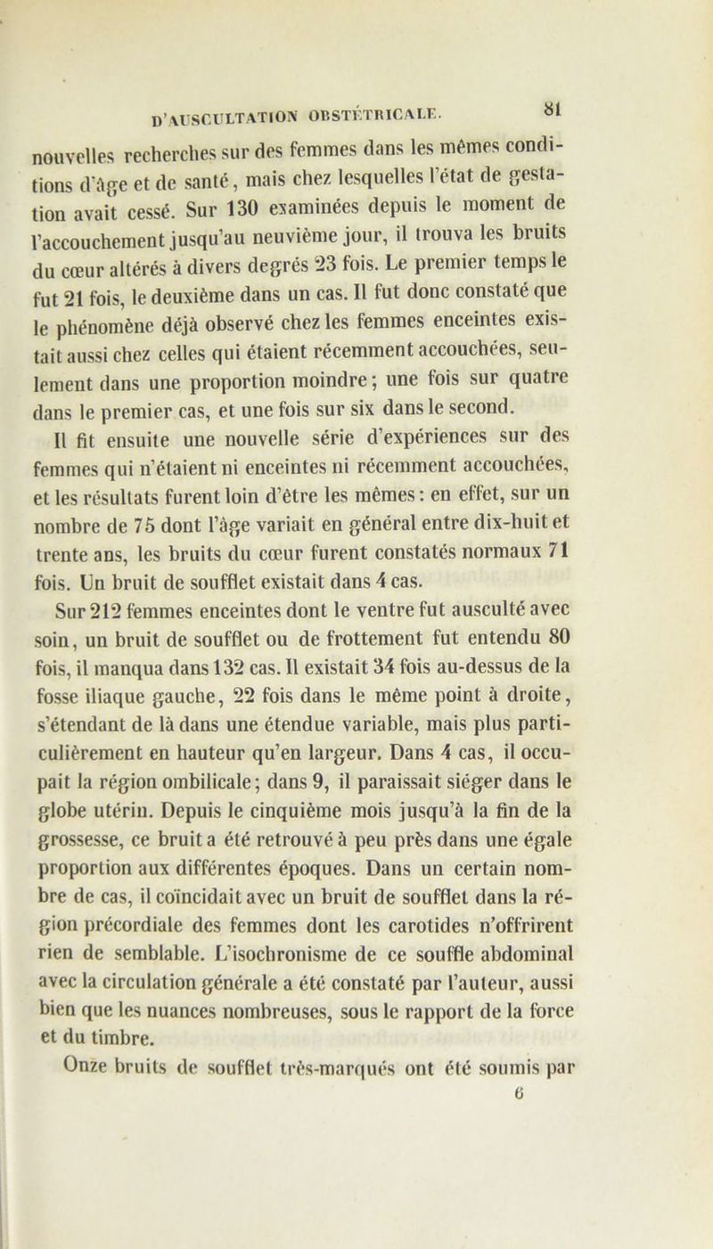 nouvelles recherches sur des femmes dans les mêmes condi- tions d’àge et de santé, mais chez lesquelles l’état de gesta- tion avait cessé. Sur 130 examinées depuis le moment de l’accouchement jusqu’au neuvième jour, il trouva les bruits du cœur altérés à divers degrés 23 fois. Le premier temps le fut 21 fois, le deuxième dans un cas. Il fut donc constaté que le phénomène déjà observé chez les femmes enceintes exis- tait aussi chez celles qui étaient récemment accouchées, seu- lement dans une proportion moindre ; une fois sur quatre dans le premier cas, et une fois sur six dans le second. Il fit ensuite une nouvelle série d’expériences sur des femmes qui n’étaient ni enceintes ni récemment accouchées, et les résultats furent loin d’être les mêmes : en effet, sur un nombre de 75 dont l’àge variait en général entre dix-huit et trente ans, les bruits du cœur furent constatés normaux 71 fois. Lu bruit de soufflet existait dans 4 cas. Sur 212 femmes enceintes dont le ventre fut ausculté avec soin, un bruit de soufflet ou de frottement fut entendu 80 fois, il manqua dans 132 cas. 11 existait 34 fois au-dessus de la fosse iliaque gauche, 22 fois dans le même point à droite, s’étendant de là dans une étendue variable, mais plus parti- culièrement en hauteur qu’en largeur. Dans 4 cas, il occu- pait la région ombilicale; dans 9, il paraissait siéger dans le globe utérin. Depuis le cinquième mois jusqu’à la fin de la grossesse, ce bruit a été retrouvé à peu près dans une égale proportion aux différentes époques. Dans un certain nom- bre de cas, il coïncidait avec un bruit de soufflet dans la ré- gion précordiale des femmes dont les carotides n’offrirent rien de semblable. L’isochronisme de ce souffle abdominal avec la circulation générale a été constaté par l’auteur, aussi bien que les nuances nombreuses, sous le rapport de la force et du timbre. Onze bruits de soufflet très-marqués ont été soumis par