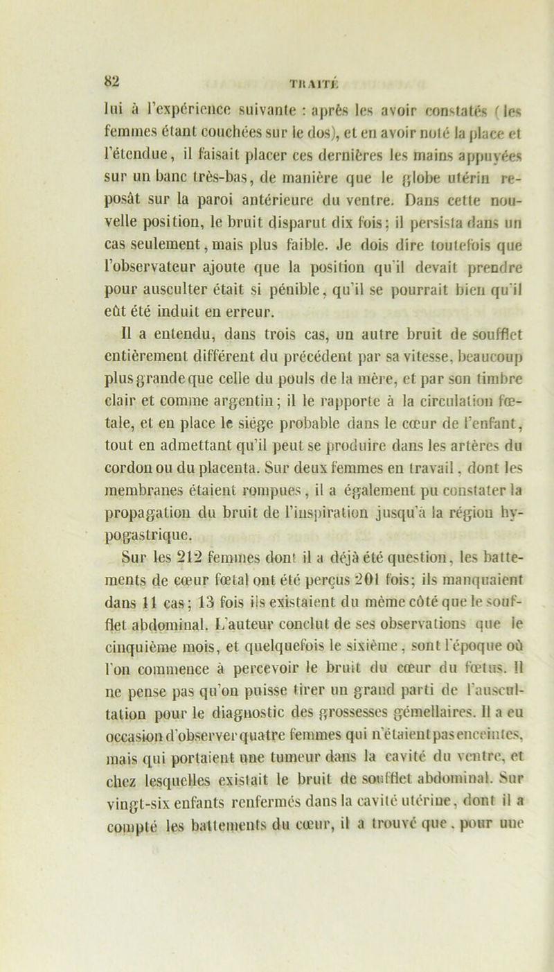 TIIA1TJ. lui îi l’expérience suivante : après les avoir constatés (les femmes étant couchées sur le dos), et en avoir noté la place et l’étendue, il faisait placer ces dernières les mains appuyées sur un banc très-bas, de manière que le globe utérin re- posât sur la paroi antérieure du ventre. Dans cette nou- velle position, le bruit disparut dix fois; il persista dans un cas seulement, mais plus faible. Je dois dire toutefois que l’observateur ajoute que la position qu’il devait prendre pour ausculter était si pénible, qu’il se pourrait bien qu'il eût été induit eu erreur. Il a entendu, dans trois cas, un autre bruit de soufflet entièrement différent du précédent par sa vitesse, beaucoup plus grande que celle du pouls de la mère, et par son timbre clair et comme argentin; il le rapporte à la circulation fœ- tale, et en place le siège probable dans le cœur de l’enfant, tout en admettant qu’il peut se produire dans les artères du cordon ou du placenta. Sur deux femmes en travail. dont les membranes étaient rompues, il a également pu constater la propagation du bruit de l’inspiration jusqu’à la régiou hy- pogastrique. Sur les 212 femmes dont il a déjà été question, les batte- ments de cœur fœtal ont été perçus 201 fois; ils manquaient dans 11 cas; 13 fois ils existaient du même côté que le souf- flet abdominal. L’auteur conclut de ses observations que ie cinquième mois, et quelquefois le sixième, sont l’époque où l’on commence à percevoir le bruit du cœur du fœtus. Il ne pense pas qu’on puisse tirer un grand parti de l'auscul- tation pour le diagnostic des grossesses gémellaires. 11 a eu occasion d’observer quatre femmes qui n’étaientpaseneeintcs, mais tpii portaient une tumeur dans la cavité du ventre, et chez lesquelles existait le bruit de soufflet abdominal. Sur vingt-six enfants renfermés dans la cavité utérine, dont il a compté les battements du cœur, il a trouvé que. pour uue