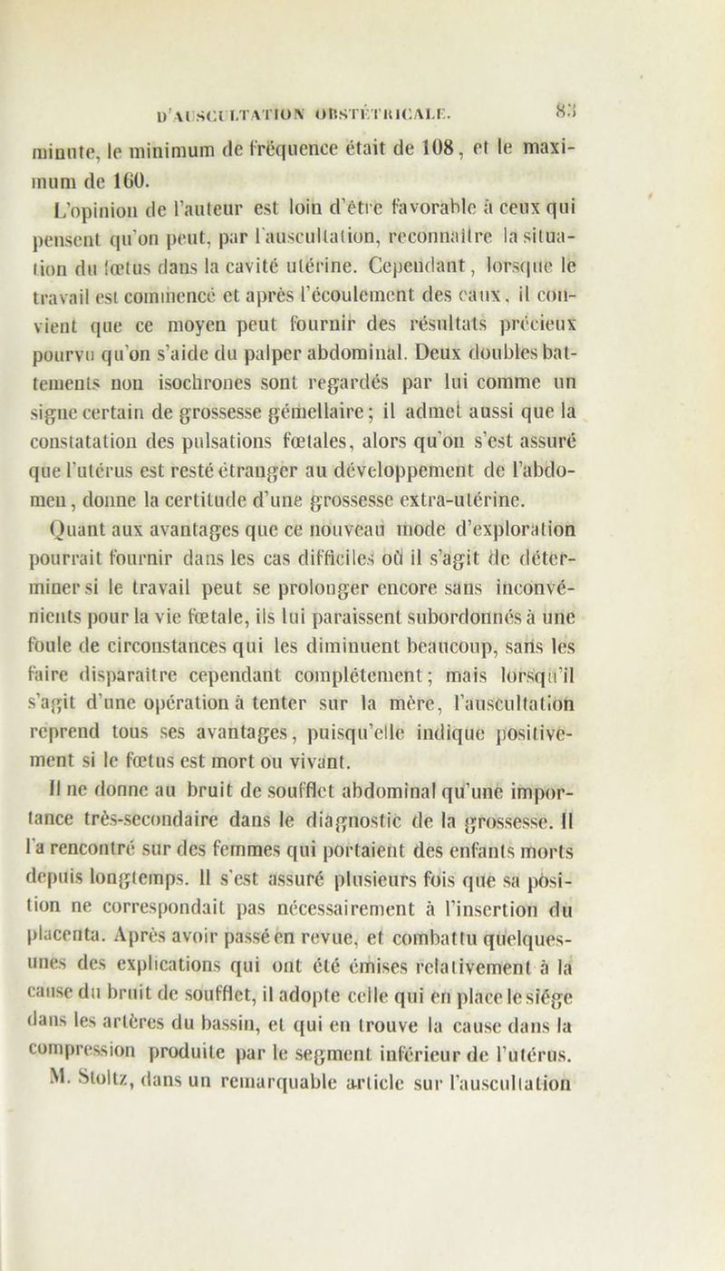 minute, le minimum de fréquence était de 108, et le maxi- mum de 160. L’opinion de l’auteur est loin d’être favorable à ceux qui pensent qu'on peut, par l'auscultation, reconnaître la situa- tion du fœtùs dans la cavité utérine. Cependant, lorsque le travail est commencé et après l’écoulement des eaux, il con- vient que ce moyen peut fournir des résultats précieux pourvu qu'on s’aide du palper abdominal. Deux doubles bat- tements non isochrones sont regardés par lui comme un signe certain de grossesse gémellaire; il admet aussi que la constatation des pulsations fœtales, alors qu'on s’est assuré que l'utérus est resté étranger au développement de l’abdo- men, donne la certitude d’une grossesse extra-utérine. Quant aux avantages que ce nouveau mode d’exploration pourrait fournir dans les cas difficiles où il s’agit de déter- miner si le travail peut se prolonger encore sans inconvé- nients pour la vie fœtale, ils lui paraissent subordonnés à une foule de circonstances qui les diminuent beaucoup, sans les faire disparaitre cependant complètement; mais lorsqu’il s’agit d’une opération à tenter sur la mère, l’auscultation reprend tous ses avantages, puisqu’elle indique positive- ment si le fœtus est mort ou vivant. Il ne donne au bruit de soufflet abdominal qu’une impor- tance très-secondaire dans le diagnostic de la grossesse. Il l’a rencontré sur des femmes qui portaient des enfants morts depuis longtemps. 11 s’est assuré plusieurs fois que sa posi- tion ne correspondait pas nécessairement à l’insertion du placenta. Après avoir passé en revue, et combattu quelques- unes des explications qui ont été émises relativement à la cause du bruit de soufflet, il adopte celle qui en place le siège dans les artères du bassin, et qui en trouve la cause dans la compression produite par le segment inférieur de l’utérus.