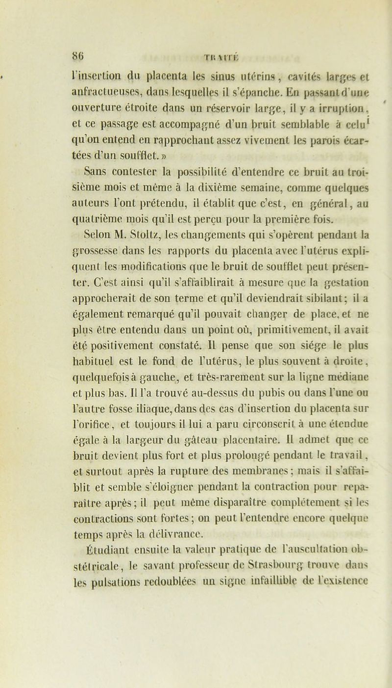 l'insertion du placenta les sinus utérins, cavités larges et anfractueuses, dans lesquelles il s’épanche. En passant d'une ouverture étroite dans un réservoir large, il y a irruption, et ce passage est accompagné d’un bruit semblable à celu1 qu’on entend en rapprochant assez vivement les parois écar- tées d’un soufflet. » Sans contester la possibilité d’entendre ce bruit au troi- sième mois et même à la dixième semaine, comme quelques auteurs l’ont prétendu, il établit que c’est, en général, au quatrième mois qu’il est perçu pour la première fois. Selon M. Slollz, les changements qui s’opèrent pendant la grossesse dans les rapports du placenta avec l'utérus expli- quent les modifications que le bruit de soufflet peut présen- ter. C’est ainsi qu’il s’affaiblirait à mesure que la gestation approcherait de son terme et qu’il deviendrait sibilant ; il a également remarqué qu’il pouvait changer de place, et ne plus être entendu dans un point oü, primitivement, il avait été positivement constaté. Il pense que son siège le plus habituel est le fond de l’utérus, le plus souvent à droite, quelquefoisà gauche, et très-rarement sur la ligne médiane et plus bas. Il l’a trouvé au-dessus du pubis ou dans l'une ou l’autre fosse iliaque, dans des cas d’insertion du placenta sur l’orifice, et toujours il lui a paru circonscrit à une étendue égale à la largeur du gâteau placentaire. Il admet que ce bruit devient plus fort et plus prolongé pendant le travail, et surtout après la rupture des membranes; mais il s'affai- blit et semble s’éloigner pendant la contraction pour repa- raître après; il peut même disparaître complètement si les contractions sont fortes; on peut l’entendre encore quelque temps après la délivrance. Étudiant ensuite la valeur pratique de l’auscultation ob- stétricale, le savant professeur de Strasbourg trouve dan* les pulsations redoublées un signe infaillible de l'existence